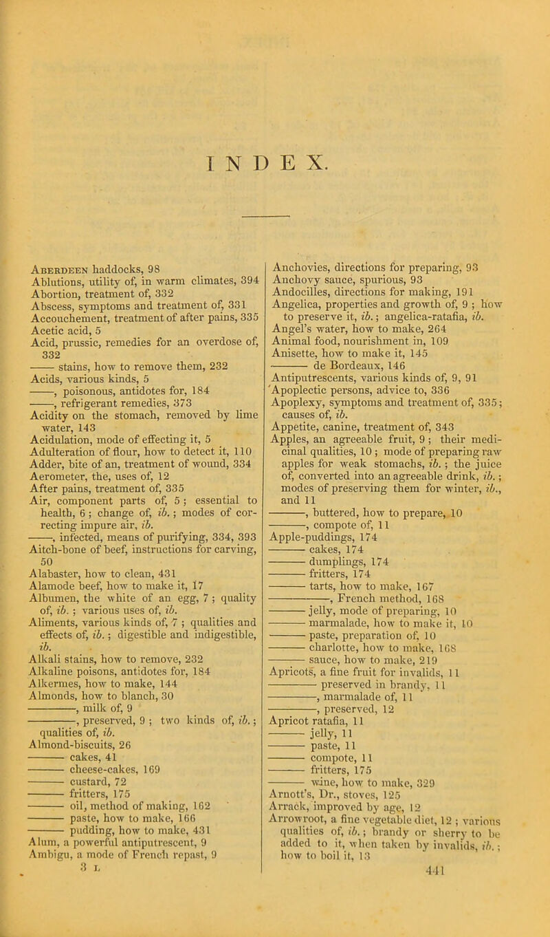 1 N D E X. Aberdeen haddocks, 98 Ablutions, utility of, in warm climates, 394 Abortion, treatment of, 332 Abscess, symptoms and treatment of, 331 Accouchement, treatment of after pains, 335 Acetic acid, 5 Acid, prussic, remedies for an overdose of, 332 stains, bow to remove them, 232 Acids, various kinds, 5 , poisonous, antidotes for, 184 , refrigerant remedies, 373 Acidity on the stomach, removed by lime water, 143 Acidulation, mode of effecting it, 5 Adulteration of flour, how to detect it, 110 Adder, bite of an, treatment of wound, 334 Aerometer, the, uses of, 12 After pains, treatment of, 335 Air, component parts of, 5; essential to health, 6 ; change of, ib.; modes of cor- recting impure air, ih. , infected, means of purifying, 334, 393 Aitch-bone of beef, instructions for carving, 50 Alabaster, how to clean, 431 Alamode beef, how to make it, 17 Albumen, the white of an egg, 7 ; quality of, ib. ; various uses of, ib. Aliments, various kinds of, 7 ; qualities and effects of, ib.; digestible and indigestible, ib. Alkali stains, how to remove, 232 Alkaline poisons, antidotes for, 184 Alkennes, how to make, 144 Almonds, how to blanch, 30 , milk of, 9 , preser\'ed, 9 ; two kinds of, ib.; qualities of, ib. Almond-biscuits, 26 cakes, 41 cheese-cakes, 169 custard, 72 fritters, 175 oil, method of making, 162 paste, how to make, 166 pudding, how to make, 431 Alum, a powerful antiputrescent, 9 Ambigu, a mode of French repast, 9 3 h Anchovies, directions for preparing, 93 Anchovy sauce, spurious, 93 Andocilles, directions for making, 191 Angelica, properties and growth of, 9 ; how to preserve it, ib.; angelica-ratafia, ib. Angel’s water, how to make, 264 Animal food, nourishment in, 109 Anisette, how to make it, 145 de Bordeaux, 146 Antiputrescents, various kinds of, 9, 91 'Apoplectic persons, advice to, 336 Apoplexy, symptoms and treatment of, 335; causes of, ib. Appetite, canine, treatment of, 343 Apples, an agreeable fruit, 9 ; their medi- cinal qualities, 10 ; mode of preparing raw apples for weak stomachs, ib. ; the juice of, converted into an agreeable drink, ib.; modes of preserving them for winter, ib., and 11 , buttered, how to prepare,. 10 , compote of, 11 Apple-puddings, 174 cakes, 174 dumplings, 174 fritters, 174 tarts, how to make, 167 , French method, 168 jeUy, mode of preparing, 10 marmalade, how to make it, 10 paste, preparation of, 10 charlotte, how to make, 168 sauce, how to make, 219 Apricots, a fine fruit for invalids, 11 preserved in brandy, 11 , marmalade of, 11 , preserved, 12 Apricot ratafia, 11 jeUy, 11 paste, 11 compote, 11 fritters, 175 wine, how to make, 329 Arnott’s, Dr., stoves, 125 Arrack, improved by age, 12 Arrowroot, a fine vegetable diet, 12 ; various qualities of, ib.; brandy or sherry to be added to it, when taken by invalids, ih.; how to boil if, 13 411