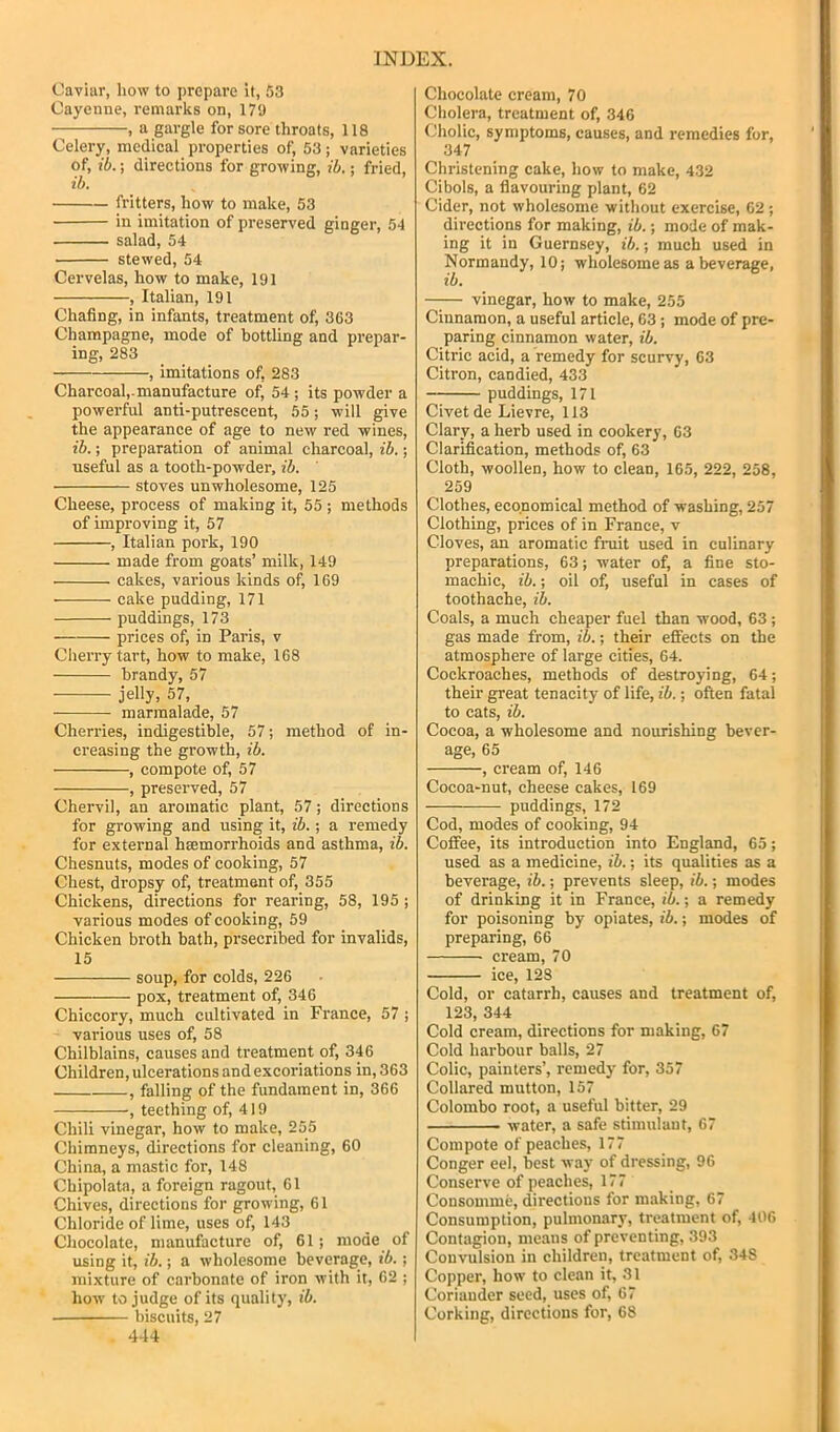 Caviar, how to prepai’e it, 53 Cayenne, remarks on, 179 , a gargle for sore throats, 118 Celery, medical properties of, 53; varieties of, ib.; directions for growing, ih.; fried, ib. fritters, how to make, 53 in imitation of preserved ginger, 54 salad, 54 stewed, 54 Cervelas, how to make, 191 , Italian, 191 Chafing, in infants, treatment of, 363 Champagne, mode of bottling and prepar- ing, 283 , imitations of, 283 Charcoal,-manufacture of, 54 ; its powder a powerful anti-putrescent, 55; will give the appearance of age to new red wines, ib.; preparation of animal charcoal, ib.; useful as a tooth-powder, ib. stoves unwholesome, 125 Cheese, process of making it, 55 ; methods of improving it, 57 , Italian pork, 190 made from goats’ milk, 149 cakes, various kinds of, 169 cake pudding, 171 puddings, 173 prices of, in Paris, v Cherry tart, how to make, 168 brandy, 57 jelly, 57, marmalade, 57 Cherries, indigestible, 57; method of in- creasing the growth, ib. , compote of, 57 , preserved, 57 Chervil, an aromatic plant, 57; directions for growing and using it, ib.; a remedy for external haemorrhoids and asthma, ib. Chesnuts, modes of cooking, 57 Chest, dropsy of, treatment of, 355 Chickens, directions for rearing, 58, 195 ; various modes of cooking, 59 Chicken broth bath, prsecribed for invalids, 15 soup, for colds, 226 pox, treatment of, 346 Chiccory, much cultivated in France, 57 ; various uses of, 58 Chilblains, causes and treatment of, 346 Children, ulcerations and excoriations in, 363 , falling of the fundament in, 366 , teething of, 419 Chili vinegar, how to make, 255 Chimneys, directions for cleaning, 60 China, a mastic for, 148 Cbipolata, a foreign ragout, 61 Chives, directions for growing, 61 Chloride of lime, uses of, 143 Chocolate, manufacture of, 61; mode of using it, ih.; a wholesome beverage, ib.; mixture of carbonate of iron with it, 62 ; how to judge of its quality, ib. biscuits, 27 4-14 Chocolate cream, 70 Cholera, treatment of, 346 Cholic, symptoms, causes, and remedies for, 347 Christening cake, how to make, 432 Cibols, a flavouring plant, 62 Cider, not wholesome without exercise, 62 ; directions for making, ib.; mode of mak- ing it in Guernsey, ib.; much used in Normandy, 10; wholesome as a beverage, ib. —— vinegar, how to make, 255 Cinnamon, a useful article, 63; mode of pre- paring cinnamon water, ib. Citric acid, a remedy for scurvy, 63 Citron, candied, 433 puddings, 171 Civet de Lievre, 113 Clary, a herb used in cookery, 63 Clarification, methods of, 63 Cloth, woollen, how to clean, 165, 222, 258, 259 Clothes, economical method of washing, 257 Clothing, prices of in France, v Cloves, an aromatic fruit used in culinary preparations, 63; water of, a fine sto- machic, ib.; oil of, useful in cases of toothache, ib. Coals, a much cheaper fuel than wood, 63 ; gas made from, ib.; their effects on the atmosphere of large cities, 64. Cockroaches, methods of destroying, 64; their great tenacity of life, ib.; often fatal to cats, ib. Cocoa, a wholesome and nourishing bever- age, 65 , cream of, 146 Cocoa-nut, cheese cakes, 169 puddings, 172 Cod, modes of cooking, 94 Coffee, its introduction into England, 65; used as a medicine, ib.; its qualities as a beverage, ib.; prevents sleep, ib.; modes of drinking it in France, ib.; a remedy for poisoning by opiates, ib.; modes of preparing, 66 cream, 70 ice, 128 Cold, or catarrh, causes and treatment of, 123, 344 Cold cream, directions for making, 67 Cold harbour balls, 27 Colic, painters’, remedy for, 357 Collared mutton, 157 Colombo root, a useful bitter, 29 water, a safe stimulant, 67 Compote of peaches, 177 Conger eel, best way of dressing, 96 Conserve of peaches, 177 Consomme, directions for making, 67 Consumption, pulmonary, treatment of, 406 Contagion, means of preventing, 393 Convulsion in ehildren, treatment of, 348 Copper, how to clean it, 31 Coriander seed, uses of, 67 Corking, directions for, 68