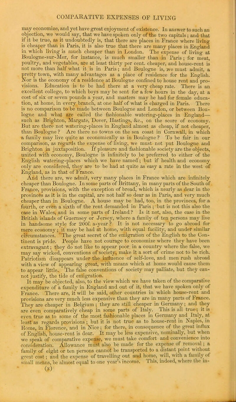 may economize, and yet have great enjoyment of existence. In answer to such an objection, we would say, that we have spoken only of the two capitals; and that it it be true, as it undoubtedly is, that there are places in Prance where living is cheaper than in Paris, it is also true that there are many places in England in which living is much cheaper than in London. The expense of living at Boulogne-sur-Mer, for instance, is much smaller than in Paris; for meat, poultry, and vegetables, are at least thirty per cent, cheaper, and house-rent is not more than half what it is in Paris; and Boulogne is, jve must admit, a pretty town, with many advantages as a place of residence for the English. Nor is the economy of a residence at Boulogne confined tp house rent and pro- visions. Education is to be had there at a very cheap rate. There is an excellent college, to which boys may be sent for a few hours in the day, at a cost of six or seven pounds a year, and masters may be had for female educa- tion, at home, in every branch, at one half of what is charged in Paris. There is no comparison to be made between Boulogne and London, or between Bou- logne and what are called the fashionable watering-places in England— such as Brighton, Margate, Dover, Hastings, &c., on the score of economy. But are there not watering-places in England almost as cheap, if not cheaper, than Boulogne ? Are there no towns on the sea coast in Cornwall, in which a family may live quite as economically as in Boulogne ? To be fair in our comparison, as regards the expense of living, we must not put Boulogne and Brighton in juxtaposition. If pleasure and fashionable society are the objects, united with economy, Boulogne is infinitely to be preferred to either of the English watering-places which we have named ; but if health and economy only are considered, they are to be had at quite as easy a rate in the west of England, as in that of France. Arid there are, we admit, very many places in France which are infinitely cheaper than Boulogne. In some parts of Brittany, in many parts of the South of France, provisions, with the exception of bread, which is nearly as dear in the provinces as it is in the capital, are not half so dear as in Paris, and very much cheaper than in Boulogne. A house may be had, too, in the provinces, for a fourth, or even a sixth of the rent demanded in Paris ; but is not this also the case in Wales, and in some parts of Ireland ? Is it not, also, the case in the British islands of Guernsey or Jersey, where a family of ten persons may live in handsome style for 200^. a-year ? It is not necessary to go abroad for mere economy ,• it may be had at home, with equal facility, and under similar circumstances. ’ The great secret of the emigration of the English to the Con- tinent is pride. People have not courage to economize where they have been extravagant; they do not like to appear poor in a country where the false, we may say wicked, conventions of society, make it a sort of crime not to be rich. Patriotism disappears under the influence of self-love, and men rush abroad with a view of appearing great, with means which at home would cause them to appear little. The false conventions of society may palliate, but they can- not justify, the tide of emigration. It may be objected, also, to the view which we have taken of the comparative expenditure of a family in England and out of it, that we have spoken only of France. There are, it will be said, other countries in which house-rent and provisions are very much less expensive than they are in many pai'ts of I ranee. They are cheaper in Belgium; they are still cheaper in Germany; and they are even comparatively cheap in some parts of Italy. This is all true; it is even true as to some of the most fashionable places in Germany and Italy, at least as regards provisions; but it is not true as to house-rent in aples, in Rome, in Florence, and in Nice; for there, in consequence of the great influx of English, house-rent is dear. It may be le.ss expensive, nominally', but when we speak of comparative expense, we must take comfort and convenience into consideration. Allowance must also be made for the expense of removal; a family of eight or ten persons cannot be transported to a distant point without great cost; and the expense of travelling out and homo, will, with a family of