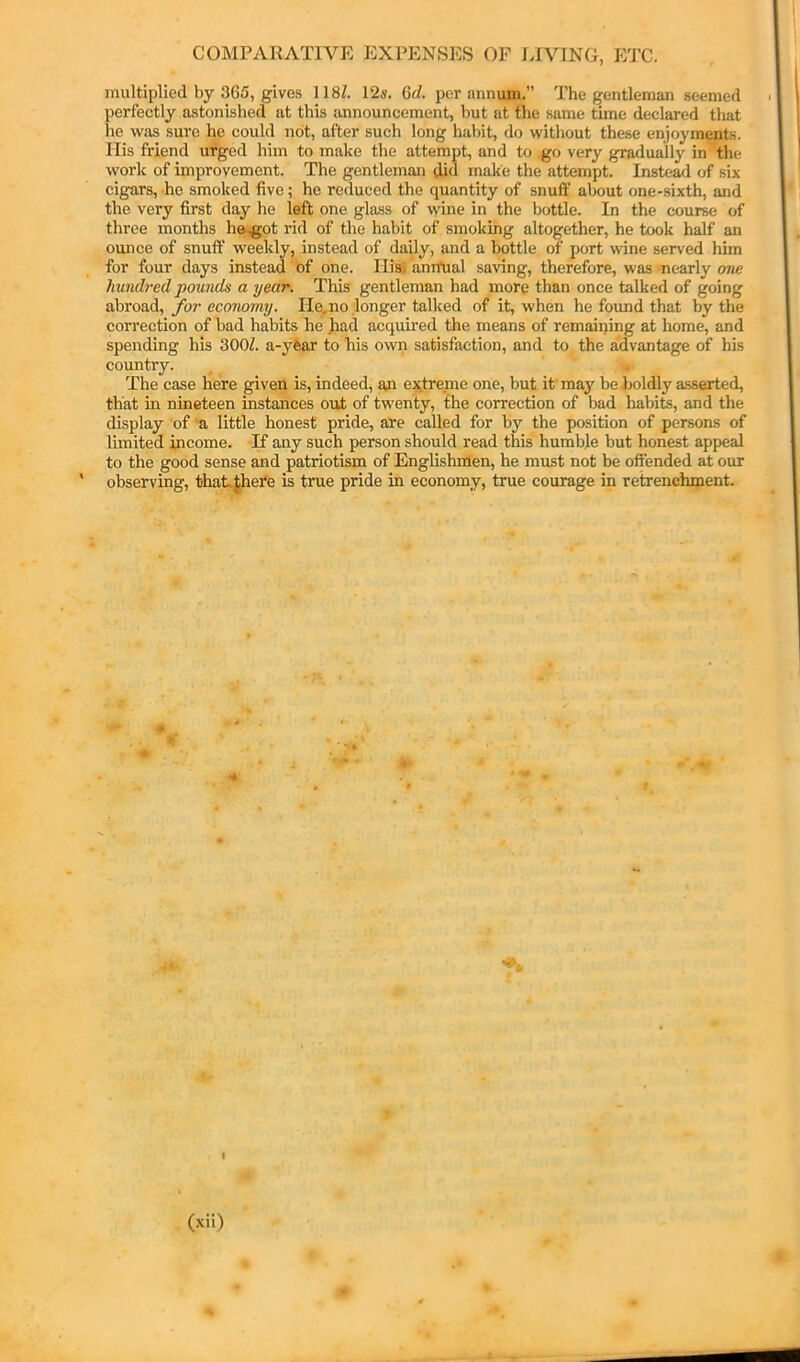 multiplied by 365, gives 118Z. 12«. Qd. per annum.” The gentleman seemed perfectly astonished at this announcement, but at the same time declared that he was sure he could not, after such long habit, do without these enjoyments. Ilis friend urged him to make the attempt, and to go very gradually in the work of improvement. The gentleman did make the attempt. Instead of six cigars, -he smoked five; he reduced the quantity of snuff about one-sixth, and the very first day he left one glass of wine in the bottle. In the course of three months h&,gpt rid of the habit of smoking altogether, he took half an ounce of snuff weekly, instead of daily, and a bottle of port wine served him for four days instead of one. Ilisi aniTual saving, therefore, was 'nearly one hundred pounds a year. This gentleman had more than once talked of going abroad, for economy. He,no longer talked of it, when he found that by the correction of bad habits he )iad acquired the means of remaining at home, and spending his 300Z. a-yfear to his own satisfaction, and to the advantage of his country. The case here given is, indeed, an extreme one, but it may be boldly asserted, that in nineteen instances out of twenty, the correction of bad habits, and the display of a little honest pride, are called for by the position of persons of limited income. K any such person should read this humble but honest appeal to the good sense and patriotism of Englishmen, he must not be offended at our observing, thaLthere is true pride in economy, true courage in retrenchment.