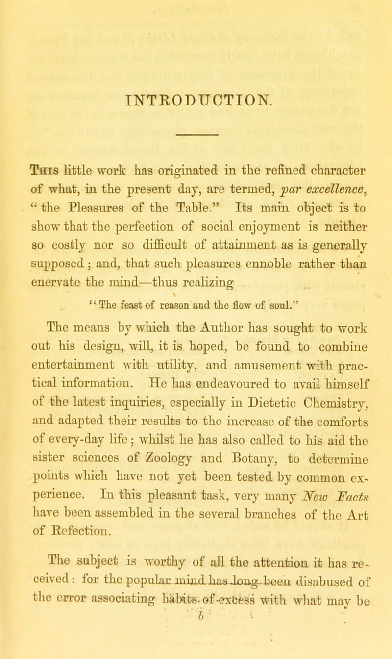 INTRODUCTION. This little work has originated in the refined character of what, in the present day, are termed, par excellence, “ the Pleasures of the Table.” Its main object is to show that the perfection of social enjoyment is neither so costly nor so difficult of attainment as is generally supposed ; and, that such pleasures ennoble rather than enervate the mind—thus realizing “ The feast of reason and the flow of soul.” The means by which the Author has sought to work out his design, will, it is hoped, he found to combine entertainment with utility, and amusement with prac- tical information. He has endeavoured to avail himself of the latest inquiries, especially in Dietetic Chemistry, and adapted their results to the increase of the comforts of every-day life; whilst he has also called to his aid the sister sciences of Zoology and Botany, to detei’mine points which have not yet been tested by common ex- perience. In this pleasant task, very many New Facts have been assembled in the several branches of the Art of Refection. The subject is worthy of all the attention it has re- ceived : for the popular mind has Jong, been disabused of the error associating habits-of-excess with what may be