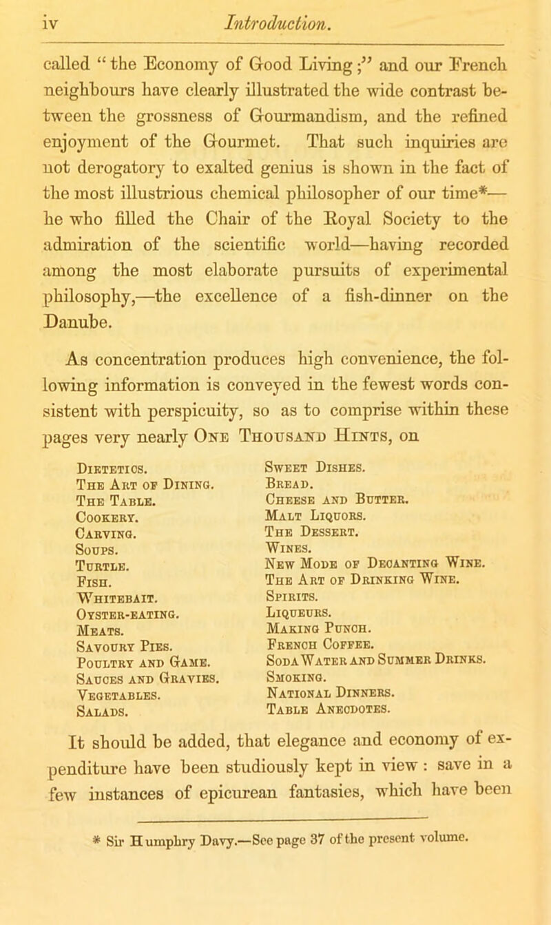 called “ the Economy of Good Living •” and our French neighbours have clearly illustrated the wide contrast be- tween the grossness of Gourmandisin, and the refined enjoyment of the Gourmet. That such inquiries are not derogatory to exalted genius is shown in the fact of the most illustrious chemical philosopher of our time*— he who filled the Chair of the Royal Society to the admiration of the scientific world—having recorded among the most elaborate pursuits of experimental philosophy,—the excellence of a fish-dinner on the Danube. As concentration produces high convenience, the fol- lowing information is conveyed in the fewest words con- sistent with perspicuity, so as to comprise within these pages very nearly One Thousand Hints, on Dietetics. The Art of Dining. The Table. Cookery. Carving. Soups. Turtle. Fish. Whitebait. Oyster-eating. Meats. Savoury Pies. Poultry and Game. Sauces and Gravies. Vegetables. Salads. Sweet Dishes. Bread. Cheese and Butter. Malt Liquors. The Dessert. Wines. New Mode of Decanting Wine. The Art of Drinking Wine. Spirits. Liqueurs. Making Punch. French Coffee. SodaWater and Summer Drinks. Smoking. National Dinners. Table Aneodotes. It should be added, that elegance and economy of ex- penditure have been studiously kept in view : save in a few instances of epicurean fantasies, which have been * Sir Humphry Davy.—See page 37 of the present volume.