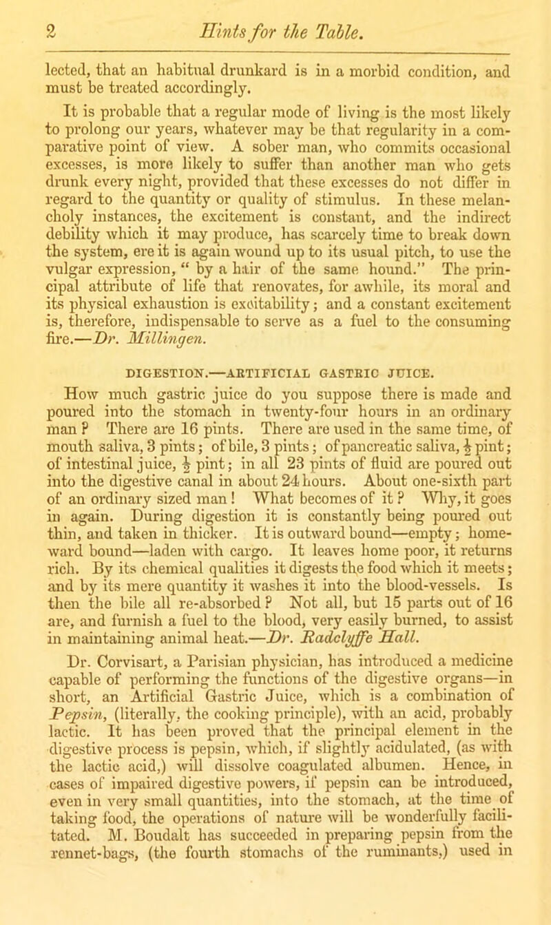 lected, that an habitual drunkard is in a morbid condition, and must be treated accordingly. It is probable that a regular mode of living is the most likely to prolong our years, whatever may be that regularity in a com- parative point of view. A sober man, who commits occasional excesses, is more likely to suffer than another man who gets drunk every night, provided that these excesses do not differ in regard to the quantity or quality of stimulus. In these melan- choly instances, the excitement is constant, and the indirect debility which it may produce, has scarcely time to break down the system, ere it is again wound up to its usual pitch, to use the vulgar expression, “ by a hair of the same hound.” The prin- cipal attribute of life that renovates, for awhile, its moral and its physical exhaustion is excitability; and a constant excitement is, therefore, indispensable to serve as a fuel to the consuming fire.—Dr. Millingen. DIGESTION.—ARTIFICIAL GASTRIC JUICE. How much gastric juice do you suppose there is made and poured into the stomach in twenty-four hours in an ordinary man P There are 16 pints. There are used in the same time, of mouth saliva, 3 pints; of bile, 3 pints; of pancreatic saliva, \ pint; of intestinal juice, \ pint; in all 23 pints of fluid are poured out into the digestive canal in about 24 hours. About one-sixth part of an ordinary sized man! What becomes of it P Why, it goes in again. During digestion it is constantly being poured out thin, and taken in thicker. It is outward bound—empty; home- ward bound—laden with cargo. It leaves home poor, it returns rich. By its chemical qualities it digests the food which it meets; and by its mere quantity it washes it into the blood-vessels. Is then the bile all re-absorbed P Not all, but 15 parts out of 16 are, and furnish a fuel to the blood, very easily burned, to assist in maintaining animal heat.—Dr. liadclgffc Sail. Dr. Corvisart, a Parisian physician, has introduced a medicine capable of performing the functions of the digestive organs—in short, an Artificial Gastric Juice, which is a combination of Pepsin, (literally, the cooking principle), with an acid, probably lactic. It has been proved that the principal element in the digestive process is pepsin, which, if slightly acidulated, (as with the lactic acid,) will dissolve coagulated albumen. Hence, iu cases of impaired digestive powers, if pepsin can be introduced, even in very small quantities, into the stomach, at the time of taking food, the operations of nature will be wonderfully facili- tated. M. Boudalt has succeeded in preparing pepsin from the rennet-bags, (the fourth stomachs of the ruminants,) used in