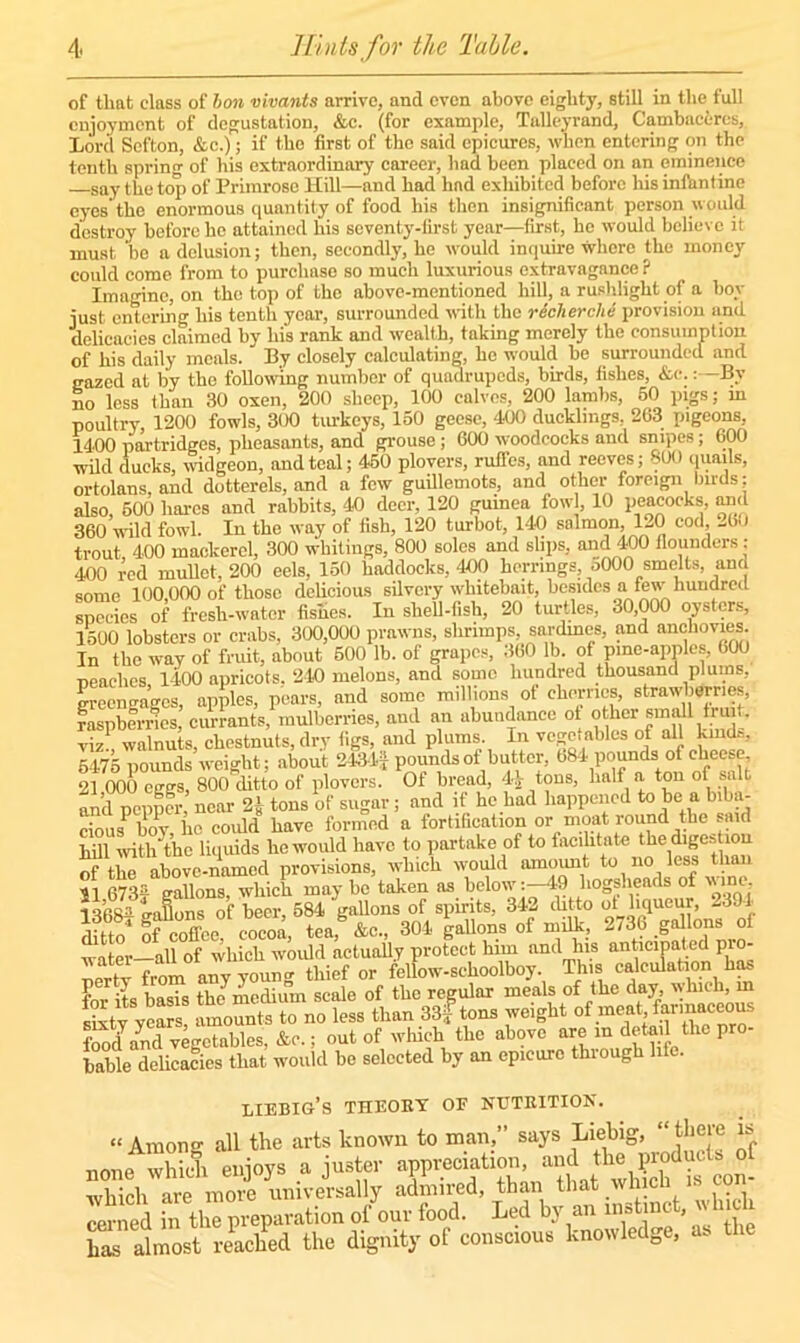 of that class of bon vivants arrive, and even above eighty, still in the full enjoyment of degustation, &c. (for example, Talleyrand, Cambaeeres, Lord Sefton, &c.); if the first of the said epicures, when entering on the tenth spring of his extraordinary career, had been placed on an eminence say the top of Primrose Hill—and had had exhibited before his infantine eyes’the enormous quantity of food his then insignificant person would destroy before he attained his seventy-first year—first, he would believe it must be a delusion; then, secondly, he would inquire where the money could come from to purchase so much luxurious extravagance ? Imagine, on the top of the above-mentioned hill, a rushlight of a boy just entering his tenth year, surrounded with the recherche provision and delicacies claimed by his rank and wealth, taking merely the consumption of his daily meals. By closely calculating, he would be surrounded and gazed at by the following number of quadrupeds, birds, fishes, &c.:—By no less than 30 oxen, 200 sheep, 100 calves, 200 lambs, 50 pigs; in poultry, 1200 fowls, 300 turkeys, 150 geese, 400 ducklings, 263 pigeons, 1400 partridges, pheasants, and grouse; 600 woodcocks and snipes; 600 wild ducks, widgeon, and teal; 450 plovers, rufTes, and reeves; 300 quails, ortolans, and dotterels, and a few guillemots, and other foreign birds; also, 500 hares and rabbits, 40 deer, 120 gumea fowl, 10 peacocks, and 360’wild fowl. In the way of fish, 120 turbot, 140 salmon, HO cod, -60 trout, 400 mackerel, 300 whitings, 800 soles and slips, and 400 flounders ; 400 red mullet, 200 eels, 150 haddocks, 400 herrings, oOOO smelts, and some 100 000 of those delicious silvery whitebait, besides a few hundred species of fresh-water fishes. In shell-fish, 20 turtles, 30,000 oysters, 1500 lobsters or crabs, 300,000 prawns, shrimps, sardines, and anchovies In the way of fruit, about 500 lb. of grapes, 360 lb. of pine-apples, 600 neachcs 1400 apricots. 240 melons, and some hundred thousand plums, greengages, apples, pears, and some millions of cherries, strawberries, raspberries, currants, mulberries, and an abundance of other: small tot, viz1 walnuts, chestnuts, dry figs, and plums. In vegetables of all kind.-, 5475 pounds weight; about 2434J pounds of butter, 684 pounds of cheese 21 000 eggs, 800 ditto of plovers. Of bread, 44 tons, half a ton of salt and newer near 2>- tons of sugar; and if he had happened to be a biba- cious bov, iio could have formed a fortification or moat round the said hill with the liquids he would have to partake of to facilitate t he diges 10 of the above-named provisions, which would amount to no less lian 11 673£ gallons, which may be taken as below-49 hogsheads of wine 1 q(!«■■> wafLins of beer 584 gallons of spirits, 342 ditto ot liqueur, 2394 304 gallons of milk., 2736 gdlons of water—all of which would actually protect him and his anticipated pio- nertv from any young thief or fellow-schoolboy. This calculation has for its basis the medium scale of the regular meals of the day, w hich, m Sty yeLs amounts to no less than 33? tons weight of meat farm^eous foodyand vegetables, &c.; out of which the above are in detail the pro- bable delicacies that would be selected by an epicure thiough liebig’s theoey of nuteition. « Amor- all the arts known to man,” says Liebig, “there is none wK enjoys a juster appreciation, and the products ol which are mo?e universally admired, than that which is con- ned the Reparation of our food. Led by an instinct, which has almost reached the dignity of conscious knowledge, a-