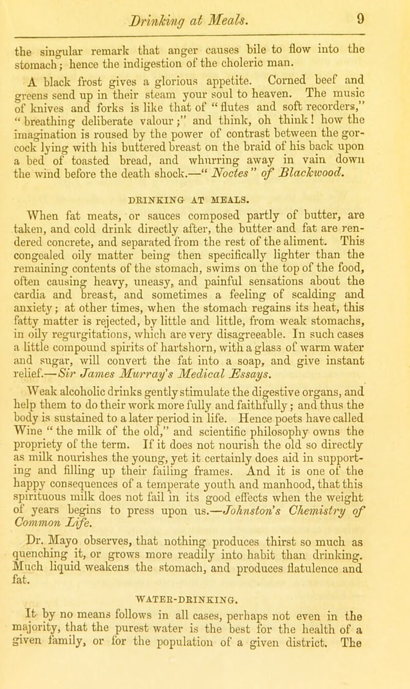 Drinking at Meals. the singular remark that anger causes bile to flow into the stomach; hence the indigestion of the choleric man. A black frost gives a glorious appetite. Corned beef and greens send up in their steam your soul to heaven. The music of knives and forks is like that of “ flutes and soft recorders,” “ breathing deliberate valourand think, oh think! how the imagination is roused by the power of contrast between the gor- cock lying with his buttered breast on the braid of his back upon a bed of toasted bread, and whurring away in vain down the wind before the death shock.—“ Nodes ” of Blackwood. DRINKING AT MEALS. When fat meats, or sauces composed partly of butter, are taken, and cold drink directly after, the butter and fat are ren- dered concrete, and separated from the rest of the aliment. This congealed oily matter being then specifically lighter than the remaining contents of the stomach, swims on the top of the food, often causing heavy, uneasy, and painful sensations about the cardia and breast, and sometimes a feeling of scalding and anxiety; at other times, when the stomach regains its heat, this fatty matter is rejected, by little and little, from weak stomachs, in oily regurgitations, which are very disagreeable. In such cases a little compound spirits of hartshorn, with a glass of warm water and sugar, will convert the fat into a soap, and give instant relief.—Sir Janies Murray's Medical Essays. Weak alcoholic drinks gently stimulate the digestive organs, and help them to do their work more fully and faithfully; and thus the body is sustained to a later period in life. Hence poets have called Wine “ the milk of the old,” and scientific philosophy owns the propriety of the term. If it does not nourish the old so directly as milk nourishes the young, yet it certainly does aid in support- ing and filling up their failing frames. And it is one of the happy consequences of a temperate youth and manhood, that this spirituous milk does not fail in its good effects when the weight of years begins to press upon us.—Johnston’s Chemistry of Common Life. Dr. Mayo observes, that nothing produces thirst so much as quenching it, or grows more readily into habit than drinking. Much liquid weakens the stomach, and produces flatulence and fat. WATER-DRINKING. It by no means follows in all cases, perhaps not even in the majority, that the purest water is the best for the health of a given family, or for the population of a given district. The