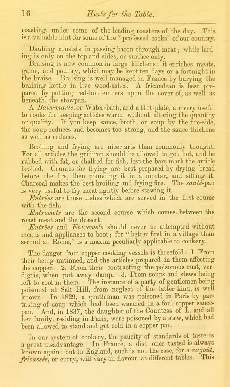 roasting, under some of the leading roasters of the day. This is a valuable hint for some of the “ professed cooks” of our country. Daubing consists in passing bacon through meat; while lard- ing is only on the top and sides, or surface only. Braising is now common in large kitchens: it enriches meats, game, and poultry, which may be kept ten days or a fortnight in the braise. Braising is well managed in France by burying the braising kettle in live wood-ashes. A fricandeau is best pre- pared by putting red-hot embers upon the cover of, as well as beneath, the stewpan. A Bain-marie, or Water-bath, and a Hot-plate, are very useful to cooks for keeping articles warm without altering the quantity or quality. If you keep sauce, broth, or soup by the fire-side, the soup reduces and becomes too strong, and the sauce thickens as well as reduces. Broiling and frying are nicer arts than commonly thought. For all articles the gridiron should be allowed to get bot, and be rubbed with fat, or chalked for fish, lest the bars mark the article broiled. Crumbs for frying are best prepared by drying bread before the fire, then pounding it in a mortar, and sifting it. Charcoal makes the best broiling and frying fire. The saute-pan is very useful to fry meat lightly before stewing it. Entrees are those dishes which are served in the first course with the fish. Entremets are the second course which comes, between the roast meat and the dessert. Entrees and Entremets should never be attempted without means and appliances to boot; for “ better first in a village than second at Rome,” is a maxim peculiarly applicable to cookery. The danger from copper cooking vessels is threefold: 1. From their being untinned, and the articles prepared in them affecting the copper. 2. From their contracting the poisonous rust, ver- digris, when put away damp. 3. From soups and stews being left to cool in them. The instance of a party of gentlemen being poisoned at Salt Hill, from neglect of the latter kind, is well known. In 1829, a gentleman was poisoned in Paris by par- taking of soup which had been warmed in a foul copper sauce- pan. And, in 1837, the daughter of the Countess of L. and all her family, residing in Paris, were poisoned by a stew, which had been allowed to stand and get cold in a copper pan. In our system of cookery, the paucity of standards of taste is a great disadvantage. In France, a dish once tasted is always known again: but in England, such is not the case, for a ragout, fricassee, or curry, will vary in flavour at different tables. This