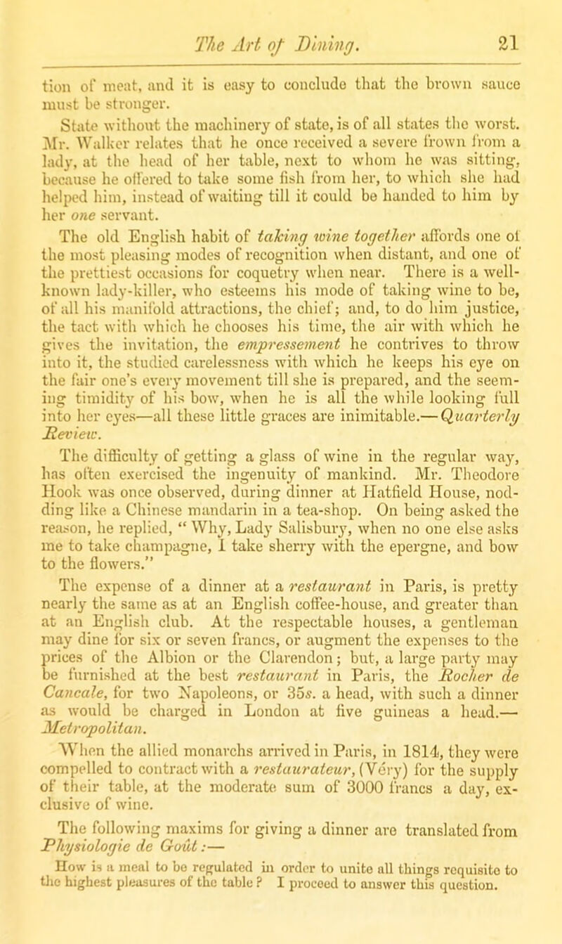 tion of meat, and it is easy to conclude that the brown sauce must be stronger. State without the machinery of state, is of all states the worst. Mr. Walker relates that he once received a severe frown from a lady, at the head of her table, next to whom he was sitting, because he offered to take some fish from her, to which she had helped him, instead of waiting till it could be handed to him by her one servant. The old English habit of talcing wine together affords one ot the most pleasing modes of recognition when distant, and one of the prettiest occasions for coquetry when near. There is a well- known lady-killer, who esteems his mode of taking wine to be, of all his manifold attractions, the chief; and, to do him justice, the tact with which he chooses his time, the air with which he gives the invitation, the empressement he contrives to throw into it, the studied carelessness with which he keeps his eye on the fair one’s every movement till she is prepared, and the seem- ing timidity of his bow, when he is all the while looking full into her eyes—all these little graces are inimitable.— Quarterly Review. The difficulty of getting a glass of wine in the regular way, has often exercised the ingenuity of mankind. Mr. Theodore Hook was once observed, during dinner at Hatfield House, nod- ding like a Chinese mandarin in a tea-shop. On being asked the reason, he replied, “ Why, Lady Salisbury, when no one else asks me to take champagne, i take sherry with the epergne, and bow to the flowers.” The expense of a dinner at a restaurant in Paris, is pretty nearly the same as at an English coffee-house, and greater than at an English club. At the respectable houses, a gentleman may dine for six or seven francs, or augment the expenses to the prices of the Albion or the Clarendon; but, a large party may be furnished at the best restaurant in Paris, the Rocker de Cancale, for two Napoleons, or 35s. a head, with such a dinner as would be charged in London at five guineas a head.— Metropolitan. When the allied monarchs arrived in Paris, in 1814, they were compelled to contract with a restaurateur, (Very) for the supply of their table, at the moderate sum of 3000 francs a day, ex- clusive of wine. The following maxims for giving a dinner are translated from Physiologie de Gout:— How is a meal to bo regulated in order to unite all things requisite to the highest pleasures of the table ? I proceed to answer this question.