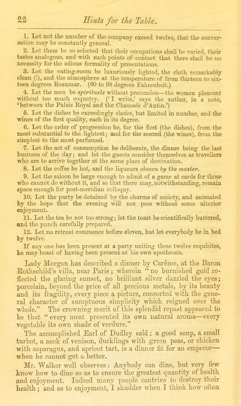 1. Let not the number of tlio company exceed twelve, that the conver- sation may be constantly general. 2. Let them be so selected that their occupations shall be varied, their tastes analogous, and with such points of contact that there shall be no necessity for the odious formality of presentations. 3. Let the eating-room be luxuriously lighted, the cloth remarkably clean (!), and the atmosphere at the temperature of from thirteen to six- teen degrees Reaumur. (60 to 68 degrees Fahrenheit.) 4. Let the men be spirituels without pretension—the women pleasant without too much coquetry. (‘ I write,’ says the author, in a note, ‘between the Palais Royal and the Chaussce 3’Antin ’) 6. Let the dishes be exceedingly choice, but limited in number, and the wines of the first quality, each in its degree. 6. Let the order of progression be, for the first (the dishes), from the most substantial to the lightest; and for the second (the wines), from the simplest to the most perfumed. 7. Let the act of consumption be deliberate, the dinner being the last business of the day; and let the guests consider themselves as travellers who are to arrive together at the same place of destination. 8. Let the coffee be hot, and the liqueurs chosen by the master. 9. Let the saloon be large enough to admit of a game at cards for those who cannot do without it, and so that there may, notwithstanding, remain space enough for post-meridian colloquy. 10. Let the party be detained by the charms of society, and animated by the hope that the evening will not pass without some ulterior enjoyment. 11. Let the tea be not too strong; let the toast be scientifically buttered, and the punch carefully prepared. 12. Let no retreat commence before eleven, but let everybody be in bed by twelve. If any one has been present at a party uniting these twelve requisites, he may boast of having been present at his own apotheosis. Lady Morgan has described a dinner by Careme, at the Baron Bothsehild’s villa, near Paris; wherein “ no burnished gold re- flected the glaring sunset, no brilliant silver dazzled the eyes; porcelain, beyond the price of all precious metals, by its beauty and its fragility, every piece a picture, consorted with the gene- ral character of sumptuous simplicity which reigned over the whole.” The crowning merit of this splendid repast appeared to he that “every meat presented its own natural aroma—every vegetable its own shade of verdure.” The accomplished Earl of Dudley said: a good soup, a small turbot, a neck of venison, ducklings with green peas, or chicken with asparagus, and apricot tart, is a dinner fit for an emperor— when he cannot get a better. Mr. Walker well observes: Anybody can dine, but very few know how to dine so as to ensure the greatest quantity of health and enjoyment. Indeed many people contrive to destroy their health; and as to enjoyment, I shudder when I think how otten