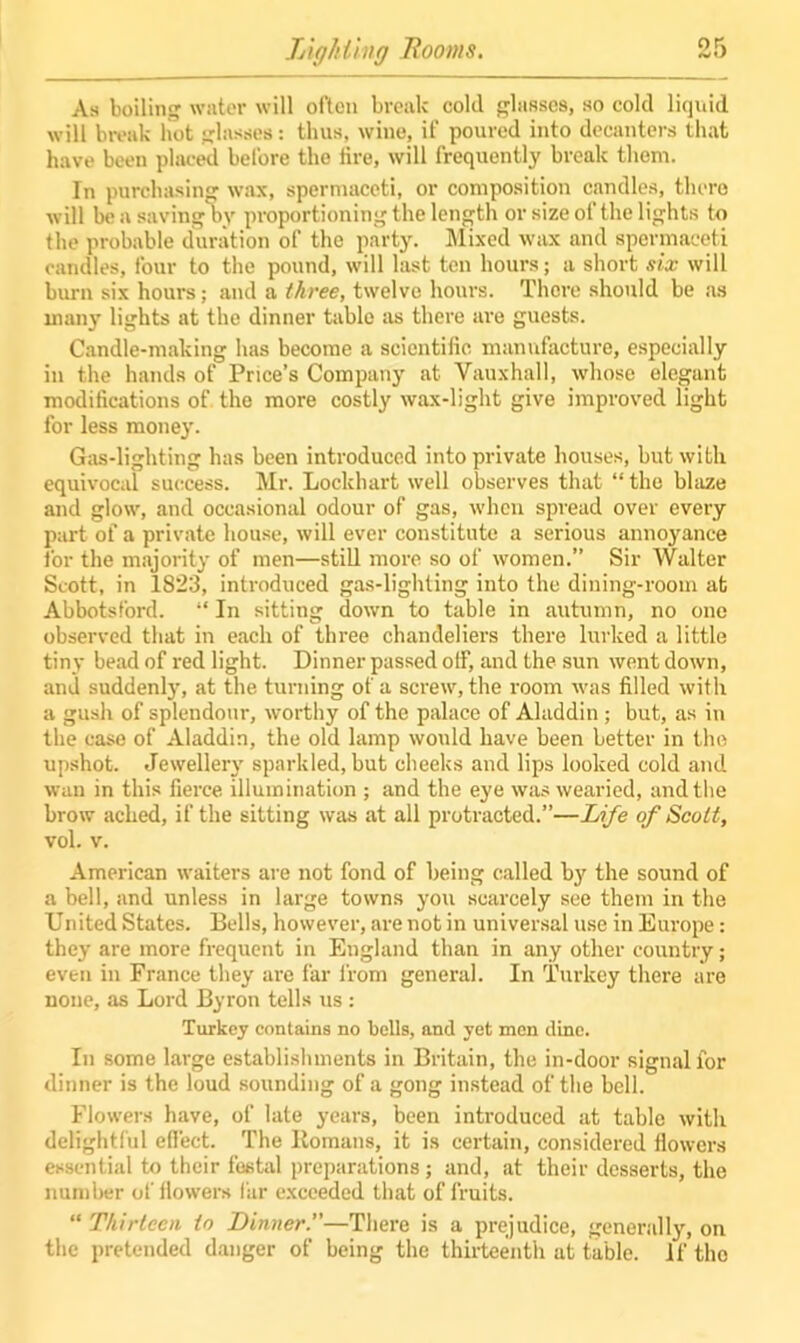 Lighting Rooms. As boiling water will often break cold glasses, so cold liquid will break hot glasses: thus, wine, if poured into decanters that have been placed before the lire, will frequently break them. In purchasing wax, spermaceti, or composition candles, there will be a saving by proportioning the length or size of the lights to the probable duration of the party. Mixed wax and spermaceti candles, four to the pound, will last ten hours; a short six will burn six hours; and a three, twelve hours. There should be as many lights at the dinner table as there are guests. Candle-making has become a scientific manufacture, especially in the hands of Price’s Company at Vauxhall, whose elegant modifications of the more costly wax-light give improved light for less money. Gas-lighting has been introduced into private houses, but with equivocal success. Mr. Lockhart well observes that “ the blaze and glow, and occasional odour of gas, when spread over every part of a private house, will ever constitute a serious annoyance for the majority of men—still more so of women.” Sir Walter Scott, in 1823, introduced gas-lighting into the dining-room at Abbotsford. “ In sitting down to table in autumn, no one observed that in each of three chandeliers there lurked a little tiny bead of red light. Dinner passed off, and the sun went down, and suddenly, at the turning of a screw, the room was filled with a gush of splendour, worthy of the palace of Aladdin; but, as in the case of Aladdin, the old lamp would have been better in the upshot. Jewellery sparkled, but cheeks and lips looked cold and wan in this fierce illumination ; and the eye was wearied, and the brow ached, if the sitting was at all protracted.”—Life of Scott, vol. v. American waiters are not fond of being called bjr the sound of a bell, and unless in large towns you scarcely see them in the United States. Bells, however, are not in universal use in Europe: they are more frequent in England than in any other country; even in France they ai-e far from general. In Turkey there are none, as Lord Byron tells us : Turkey contains no bells, and yet men dine. In some large establishments in Britain, the in-door signal for dinner is the loud sounding of a gong instead of the bell. Flowers have, of late years, been introduced at table with delightful effect. The Itomans, it is certain, considered flowers essential to their festal preparations; and, at their desserts, the number of flowers fur exceeded that of fruits. “ Thirteen to Dinner.—There is a prejudice, generally, on the pretended danger of being the thirteenth at table. If the