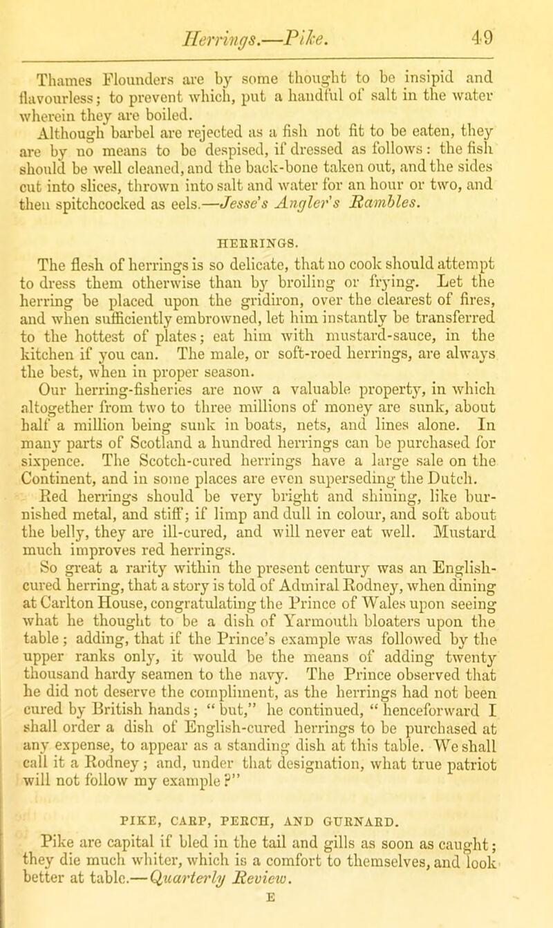 Thames Flounders are by some thought to be insipid and flavourless; to prevent which, put a haudtul of salt in the water wherein they are boiled. Although barbel are rejected as a fish not fit to be eaten, they are by no means to be despised, if dressed as follows: the fish should be well cleaned, and the back-bone taken out, and the sides cut into slices, thrown iuto salt and water for an hour or two, and then spitchcocked as eels.—Jesse s Angler's Rambles. HERRINGS. The flesh of herrings is so delicate, that no cook should attempt to dress them otherwise than by broiling or flying. Let the herring be placed upon the gridiron, over the clearest of fires, and when sufficiently embrowned, let him instantly be transferred to the hottest of plates; eat him with mustard-sauce, in the kitchen if you can. The male, or soft-roed herrings, are always the best, when in proper season. Our herring-fisheries are now a valuable property, in which altogether from two to three millions of money are sunk, about half a million being sunk in boats, nets, and lines alone. In many parts of Scotland a hundred herrings can be purchased for sixpence. The Scotch-cured herrings have a large sale on the Continent, and in some places are even superseding the Dutch. Red herrings should be very bright and shining, like bur- nished metal, and stiff; if limp and dull in colour, and soft about the belly, they are ill-cured, and will never eat well. Mustard much improves red herrings. So great a rarity within the present century was an English- cured herring, that a story is told of Admiral Rodney, when dining at Carlton House, congratulating the Prince of Wales upon seeing what he thought to be a dish of Yarmouth bloaters upon the table; adding, that if the Prince’s example was followed by the upper ranks only, it would be the means of adding twenty thousand hardy seamen to the navy. The Prince observed that he did not deserve the compliment, as the herrings had not been cured by British hands; “ but,” he continued, “ henceforward I shall order a dish of English-cured herrings to be purchased at any expense, to appear as a standing dish at this table. We shall call it a Rodney; and, under that designation, what true patriot will not follow my example ?” PIKE, CAKP, PEECH, AND GURNARD. Pike are capital if bled in the tail and gills as soon as caught; they die much whiter, which is a comfort to themselves, and look better at tabic.— Quarterly Review. E