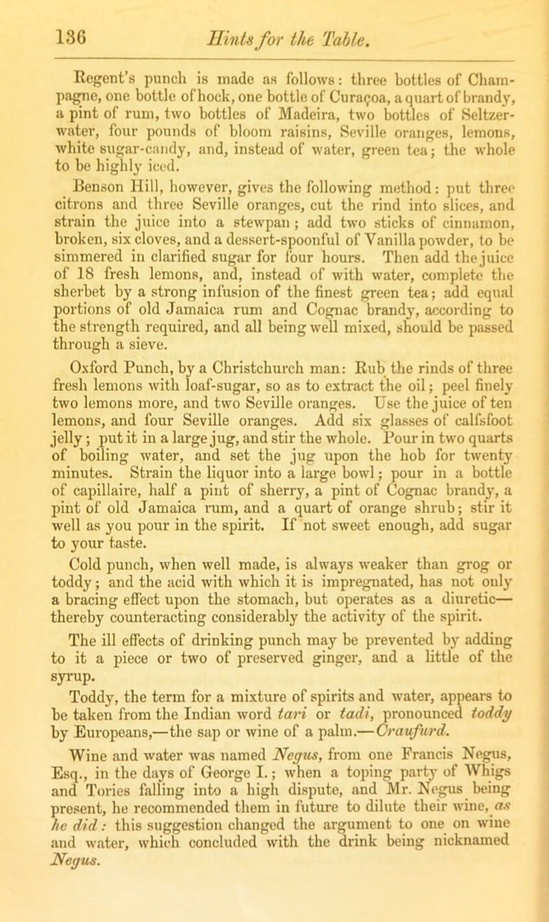 Regent’s punch is made as follows: three bottles of Cham- pagne, one bottle of hock, one bottle of Curaijoa, a quart of brandy, a pint of rum, two bottles of Madeira, two bottles of Seltzer- water, four pounds of bloom raisins, Seville oranges, lemons, white sugar-candy, and, instead of water, green tea; the whole to be highly iced. Benson Hill, however, gives the following method: put three citrons and three Seville oranges, cut the rind into slices, and strain the juice into a stewpan; add two sticks of cinnamon, broken, six cloves, and a dessert-spoonful of Vanilla powder, to be simmered in clarified sugar for four hours. Then add thejuice of 18 fresh lemons, and, instead of with water, complete the sherbet by a strong infusion of the finest green tea; add equal portions of old Jamaica rum and Cognac brandy, according to the strength required, and all being well mixed, should be passed through a sieve. Oxford Punch, by a Christchurch man: Rub the rinds of three- fresh lemons with loaf-sugar, so as to extract the oil; peel finely two lemons more, and two Seville oranges. Use the juice of ten lemons, and four Seville oranges. Add six glasses of ealfsfoot jelly; put it in a large jug, and stir the whole. Pour in two quarts of boiling water, and set the jug upon the hob for twenty minutes. Strain the liquor into a large bowl; pour in a bottle of capillaire, half a pint of sherry, a pint of Cognac brand}-, a pint of old Jamaica rum, and a quart of orange shrub; stir it well as you pour in the spirit. If not sweet enough, add sugar to your taste. Cold punch, when well made, is always weaker than grog or toddy; and the acid with which it is impregnated, has not only a bracing effect upon the stomach, but operates as a diuretic— thereby counteracting considerably the activity of the spirit. The ill effects of drinking punch may be prevented by adding to it a piece or two of preserved ginger, and a little of the syrup. Toddy, the term for a mixture of spirits and water, appears to be taken from the Indian word tari or tadi, pronounced toddy by Europeans,—the sap or wine of a palm.— Craufurd. Wine and water was named Negus, from one Francis Negus, Esq., in the days of George I.; when a toping party of Whigs and Tories falling into a high dispute, and Mr. Negus being present, he recommended them in future to dilute their wine, as he did: this suggestion changed the argument to one on wine and water, which concluded with the drink being nicknamed Negus.