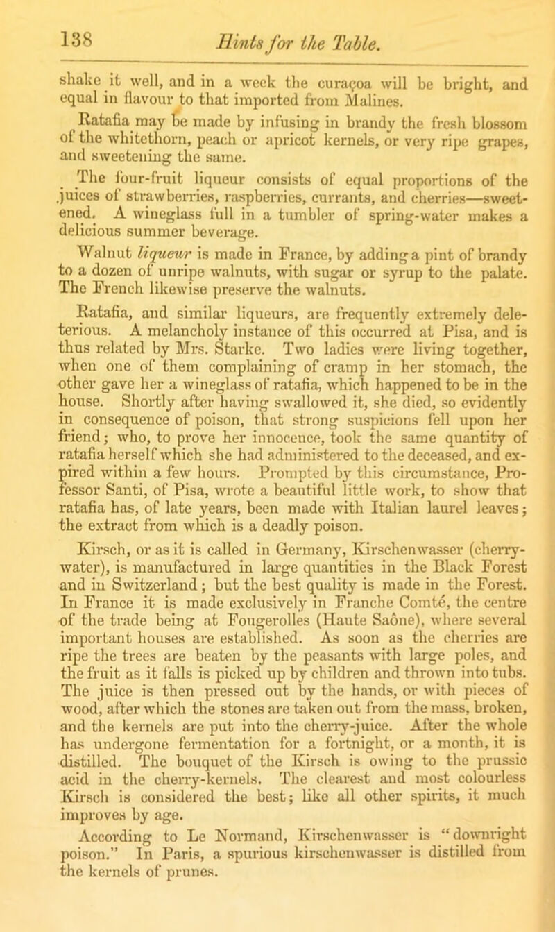 shake it well, and in a week the cura^oa will be bright, and equal in flavour to that imported from Malines. Ratafia may fie made by infusing in brandy the fresh blossom of the whitethorn, peach or apricot kernels, or very ripe grapes, and sweetening tfie same. The four-fruit liqueur consists of equal proportions of the .juices of strawberries, raspberries, currants, and cherries—sweet- ened. A wineglass full in a tumbler of spring-water makes a delicious summer beverage. Walnut liqueur is made in Prance, by adding a pint of brandy to a dozen of unripe walnuts, with sugar or syrup to the palate. The French likewise preserve the walnuts. Ratafia, and similar liqueurs, are frequently extremely dele- terious. A melancholy instance of this occurred at Pisa, and is thus related by Mrs. Starke. Two ladies were living together, when one of them complaining of cramp in her stomach, the other gave her a wineglass of ratafia, which happened to be in the house. Shortly after having swallowed it, she died, so evidently in consequence of poison, that strong suspicions fell upon her friend; who, to prove her innocence, took the same quantity of ratafia herself which she had administered to the deceased, and ex- pired within a few hours. Prompted by this circumstance, Pro- fessor Santi, of Pisa, wrote a beautiful little work, to show that x-atafia has, of late years, been made with Italian laurel leaves; the extract from which is a deadly poison. Kirsch, or as it is called in Germany, Kirschenwasser (cherry- water), is manufactured in large quantities in the Black Forest and iu Switzerland; but the best quality is made in the Forest. In France it is made exclusively in Franche Comte, the centre of the trade being at Fougerolles (Haute Saone), where several important houses are established. As soon as the cherries are ripe the trees are beaten by the peasants with large poles, and the fruit as it falls is picked up by children and thrown into tubs. The juice is then pressed out by the hands, or with pieces of wood, after which the stones are taken out from the mass, broken, and the kernels are put into the cherry-juice. After the whole has undergone fermentation for a fortnight, or a month, it is distilled. The bouquet of the Kirsch is owing to the prussic acid in the cherry-kernels. The clearest and most colourless Kirsch is considered the best; like all other spirits, it much improves by age. According to Le Normand, Kirschenwasser is “downright poison.” In Paris, a spurious kirschenwasser is distilled from the kernels of prunes.