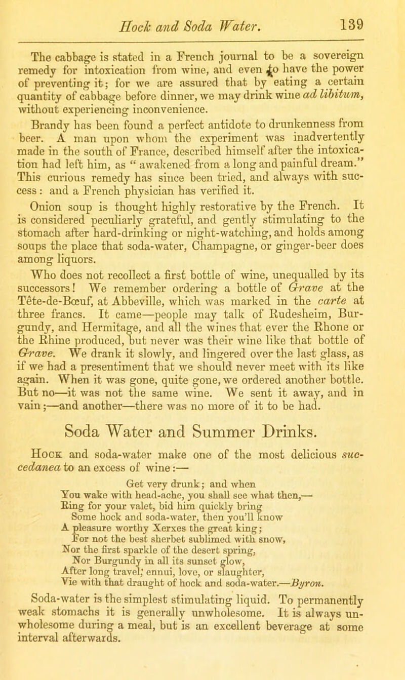 The cabbage is stated in a French journal to be a sovereign remedy for intoxication from wine, and even ^o have the power of preventing it; for we are assured that by eating a certain quantity of cabbage before dinner, we may drink wine ad libitum, without experiencing inconvenience. Brandy has been found a perfect antidote to drunkenness from beer. A man upon whom the experiment was inadvertently made in the south of France, described himself after the intoxica- tion had left him, as “ awakened from a long and painful dream.” This curious remedy has since been tried, and always with suc- cess : and a French physician has verified it. Onion soup is thought highly restorative by the French. It is considered peculiarly grateful, and gently stimulating to the stomach after hard-drinking or night-watching, and holds among soups the place that soda-water, Champagne, or ginger-beer does among liquors. Who does not recollect a first bottle of wine, unequalled by its successors! We remember ordering a bottle of Grave at the Tete-de-Bceuf, at Abbeville, which was marked in the carte at three francs. It came—people may talk of Rudesheim, Bur- gundy, and Hermitage, and all the wines that ever the Rhone or the Rhine produced, but never was their wine like that bottle of Grave. We drank it slowly, and lingered over the last glass, as if we had a presentiment that we should never meet with its like again. When it was gone, quite gone, we ordered another bottle. But no—it was not the same wine. We sent it away, and in vain;—and another—there was no more of it to be had. Soda Water and Summer Drinks. Hock and soda-water make one of the most delicious suc- cedanea to an excess of wine:— Get very drunk; and when You wake with head-ache, you shall see what then,—• Ring for your valet, hid him quickly bring Some hock and soda-water, then you’ll know A pleasure worthy Xerxes the great king; For not the best sherbet sublimed with snow, Nor the first sparkle of the desert spring, Nor Burgundy in all its sunset glow, After long travel; ennui, love, or slaughter, Vie with that draught of hock and soda-water.—Byron. Soda-water is the simplest stimulating liquid. To permanently weak stomachs it is generally unwholesome. It is always un- wholesome during a meal, but is an excellent beverage at some interval afterwards.
