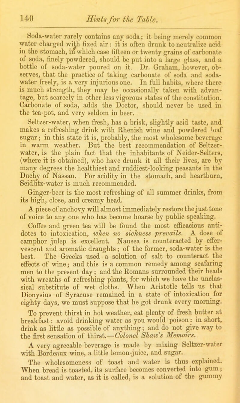 Soda-water rarely contains any soda; it being merely common water charged wi^h fixed air: it is often drunk to neutralize acid in the stomach, in which case fifteen or twenty grains of carbonate of soda, finely powdered, should be put into a large glass, and a bottle of soda-water poured on it. Dr. Graham, however, ob- serves, that the practice of taking carbonate of soda and soda- water freely, is a very injurious one. In full habits, where there is much strength, they may be occasionally taken with advan- tage, but scarcely in other less vigorous states of the constitution. Carbonate of soda, adds the Doctor, should never be used in the tea-pot, and very seldom in beer. Seltzer-water, when fresh, has a brisk, slightly acid taste, and makes a refreshing drink with Rhenish wine and powdered loaf sugar; in this state it is, probably, the most wholesome beverage in warm weather. But the best recommendation of Seltzer- water, is the plain fact that the inhabitants of Neider-Selters, (where it is obtained), who have drunk it all their lives, are by many degrees the healthiest and ruddiest-looking peasants in the Duchy of Nassau. For acidity in the stomach, and heartburn, Seidlitz-water is much recommended. Ginger-beer is the most refreshing of all summer drinks, from its high, close, and creamy head. A piece of anchovy will almost immediately restore the just tone of voice to any one who has become hoarse by public speaking. Coffee and green tea will be found the most efficacious anti- dotes to intoxication, when no sickness prevails. A dose of camphor julep is excellent. Nausea is counteracted by effer- vescent and aromatic draughts; of the former, soda-water is the best. The Greeks used a solution of salt to counteract the effects of wine; and this is a common remedy among seafaring men to the present day; and the Romans surrounded their heads with wreaths of refreshing plants, for which we have the unclas- sical substitute of wet cloths. When Aristotle tells us that Dionysius of Syracuse remained in a state of intoxication for eighty days, we must suppose that he got drunk every morning. To prevent thirst in hot weather, eat plenty of fresh butter at breakfast: avoid drinking water as you would poison: in short, drink as little as possible of anything; and do not give way to the first sensation of thirst.—Colonel Shaio s Memoirs. A very agreeable beverage is made by mixing Seltzer-water with Bordeaux wine, a little lemon-juice, and sugar. The wholesomeness of toast and water is thus explained. When bread is toasted, its surface becomes converted into gum; and toast and water, as it is called, is a solution of the gummy