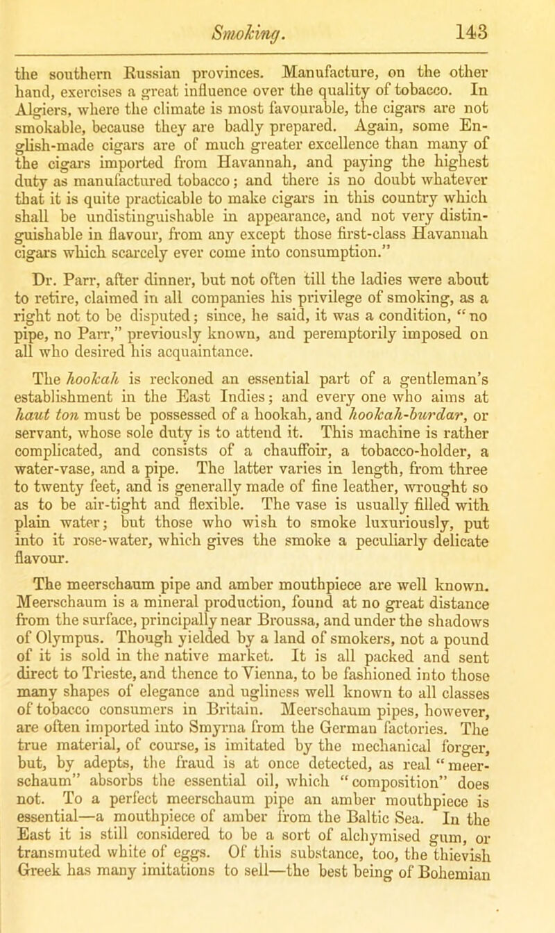 the southern Russian provinces. Manufacture, on the other hand, exercises a great influence over the quality of tobacco. In Algiers, where the climate is most favourable, the cigars are not smokable, because they are badly prepared. Again, some En- glish-made cigars are of much greater excellence than many of the cigars imported from Havanuah, and paying the highest duty as manufactured tobacco; and there is no doubt whatever that it is quite practicable to make cigars in this country which shall be undistinguishable in appearance, and not very distin- guishable in flavour, from any except those first-class Havannah cigars which scarcely ever come into consumption.” Dr. Pan-, after dinner, but not often till the ladies were about to retire, claimed in all companies his privilege of smoking, as a right not to be disputed; since, he said, it was a condition, “ no pipe, no Parr,” previously known, and peremptorily imposed on all who desired his acquaintance. The hookah is reckoned an essential part of a gentleman’s establishment in the East Indies; and every one who aims at haut ton must be possessed of a hookah, and hoolcah-burdar, or servant, whose sole duty is to atteud it. This machine is rather complicated, and consists of a chauffoir, a tobacco-holder, a water-vase, and a pipe. The latter varies in length, from three to twenty feet, and is generally made of fine leather, wrought so as to be air-tight and flexible. The vase is usually filled with plain water; but those who wish to smoke luxuriously, put into it rose-water, which gives the smoke a peculiarly delicate flavour. The meerschaum pipe and amber mouthpiece are well known. Meerschaum is a mineral production, found at no great distance from the surface, principally near Broussa, and under the shadows of Olympus. Though yielded by a land of smokers, not a pound of it is sold in the native market. It is all packed and sent direct to Trieste, and thence to Vienna, to be fashioned into those many shapes of elegance and ugliness well known to all classes of tobacco consumers in Britain. Meerschaum pipes, however, are often imported into Smyrna from the German factories. The true material, of course, is imitated by the mechanical forger, but, by adepts, the fraud is at once detected, as real “ meer- schaum” absorbs the essential oil, which “composition” does not. To a perfect meerschaum pipe an amber mouthpiece is essential—a mouthpiece of amber from the Baltic Sea. In the East it is still considered to be a sort of alchymised gum, or transmuted white of eggs. Of this substance, too, the thievish Greek has many imitations to sell—the best being of Bohemian