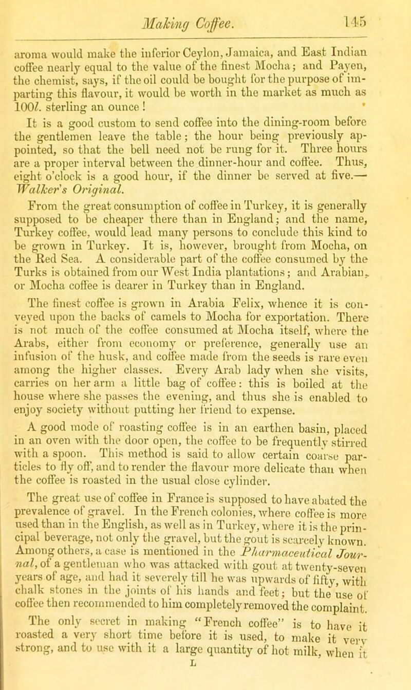 aroma would make the inferior Ceylon, Jamaica, and East Indian, coffee nearly equal to the value of the finest Mocha; and Payen, the chemist, says, if the oil could be bought for the purpose of im- parting this flavour, it would be worth in the market as much as 100/. sterling an ounce ! It is a good custom to send coffee into the dining-room before the gentlemen leave the table; the hour being previously ap- pointed, so that the bell need not be rung for it. Three hours are a proper interval between the dinner-hour and coffee. Thus, eight o’clock is a good hour, if the dinner be served at five.— Walker’s Original. From the great consumption of coffee in Turkey, it is generally supposed to be cheaper there than in England; and the name, Turkey coffee, would lead many persons to conclude this kind to be grown in Turkey. It is, however, brought from Mocha, on the Red Sea. A considerable part of the coffee consumed by the Turks is obtained from our West India plantations; and Arabian, or Mocha coffee is dearer in Turkey than in England. The finest coffee is grown in Arabia Felix, whence it is con- veyed upon the backs of camels to Mocha for exportation. There is not much of the coffee consumed at Mocha itself, where the Arabs, either from economy or preference, generally use an infusion of the husk, and coffee made from the seeds is rare even among the higher classes. Every Arab lady when she visits, carries on her arm a little bag of coffee: this is boiled at the house where she passes the evening, and thus she is enabled to enjoy society without putting her friend to expense. A good mode of roasting coffee is in an earthen basin, placed in an oven with the door open, the coffee to be frequently stirred with a spoon. This method is said to allow certain coarse par- ticles to fly off, and to render the flavour more delicate than when the coffee is roasted in the usual close cylinder. The great use of coffee in France is supposed to have abated the prevalence of gravel. In the French colonies, where coffee is more used than in the English, as well as in Turkey, where it is the prin- cipal beverage, not only the gravel, but the gout is scarcely known. Among others, a case is mentioned in the Pharmaceutical Jour- nal, of a gentleman who was attacked with gout at twenty-seven years of age, and had it severely till he was upwards of lifty, with chalk stones in the joints of his hands and feet; but the use of coffee then recommended to him completely removed the complaint The only secret in making “French coffee” is to have it roasted a very short time before it is used, to make it verv strong, and to use with it a large quantity of hot milk, when it L