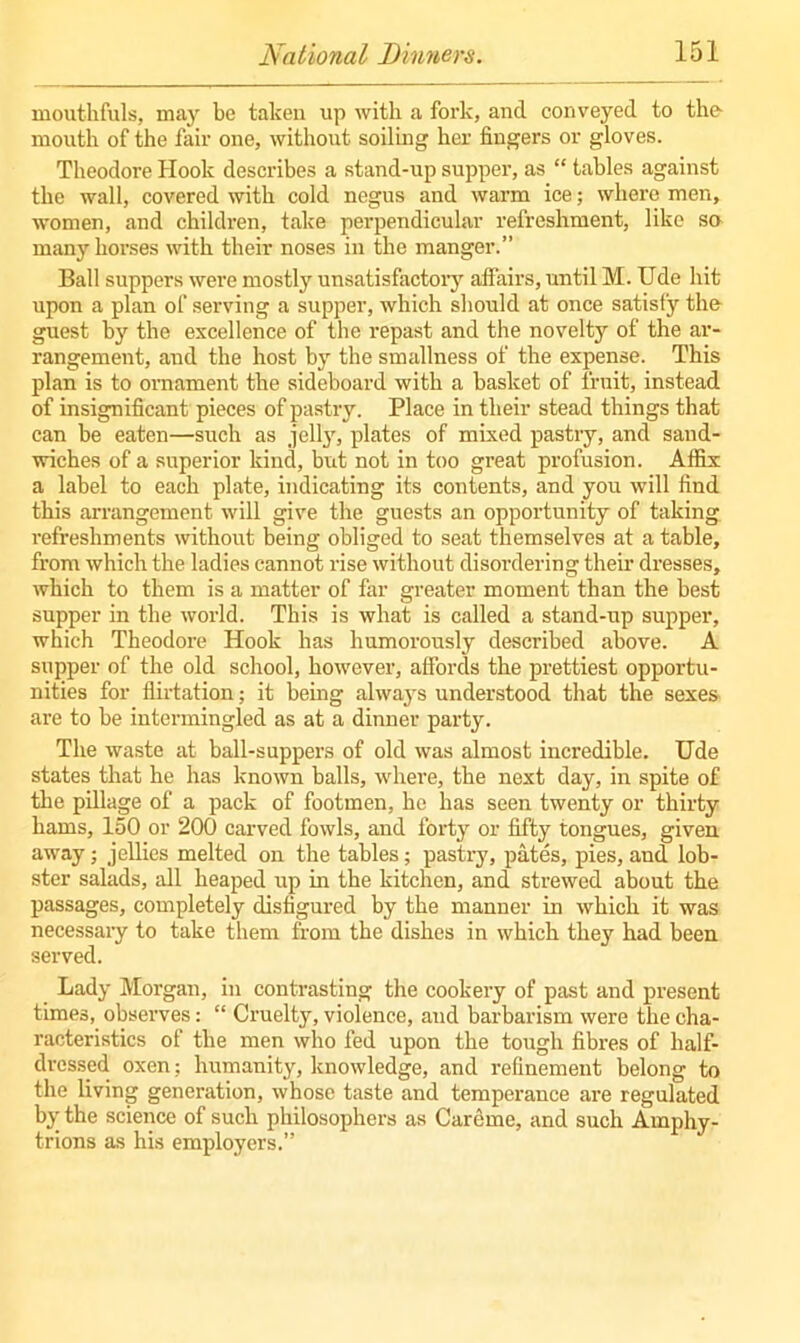 mouthfuls, may be taken up with a fork, and conveyed to the- mouth of the fair one, without soiling her fingers or gloves. Theodore Hook describes a stand-up supper, as “ tables against the wall, covered with cold negus and warm ice; where men, women, and children, take perpendicular refreshment, like so many horses with their noses in the manger.” Ball suppers were mostly unsatisfactory affairs, until M. Ude hit upon a plan of serving a supper, which should at once satisfy the- guest by the excellence of the repast and the novelty of the ar- rangement, and the host by the smallness of the expense. This plan is to ornament the sideboard with a basket of fruit, instead of insignificant pieces of pastry. Place in their stead things that can he eaten—such as jelly, plates of mixed pastry, and sand- wiches of a superior kind, but not in too great profusion. Affix a label to each plate, indicating its contents, and you will find this arrangement will give the guests an opportunity of taking refreshments without being obliged to seat themselves at a table, from which the ladies cannot rise without disordering their dresses, which to them is a matter of far greater moment than the best supper in the world. This is what is called a stand-up supper, which Theodore Hook has humorously described above. A supper of the old school, however, affords the prettiest opportu- nities for flirtation; it being always understood that the sexes are to be intermingled as at a dinner party. The waste at ball-suppers of old was almost incredible. Ude states that he has known balls, where, the next day, in spite of the pillage of a pack of footmen, he has seen twenty or thirty hams, 150 or 200 carved fowls, and forty or fifty tongues, given away; jellies melted on the tables; pastry, pates, pies, and lob- ster salads, all heaped up in the kitchen, and strewed about the passages, completely disfigured by the manner in which it was necessary to take them from the dishes in which they had been served. Lady Morgan, in contrasting the cookery of past and present times, observes: “ Cruelty, violence, and barbarism were the cha- racteristics of the men who fed upon the tough fibres of half- dressed oxen; humanity, knowledge, and refinement belong to the living generation, whose taste and temperance are regulated by the science of such philosophers as Careme, and such Amphy- trions as his employers.”