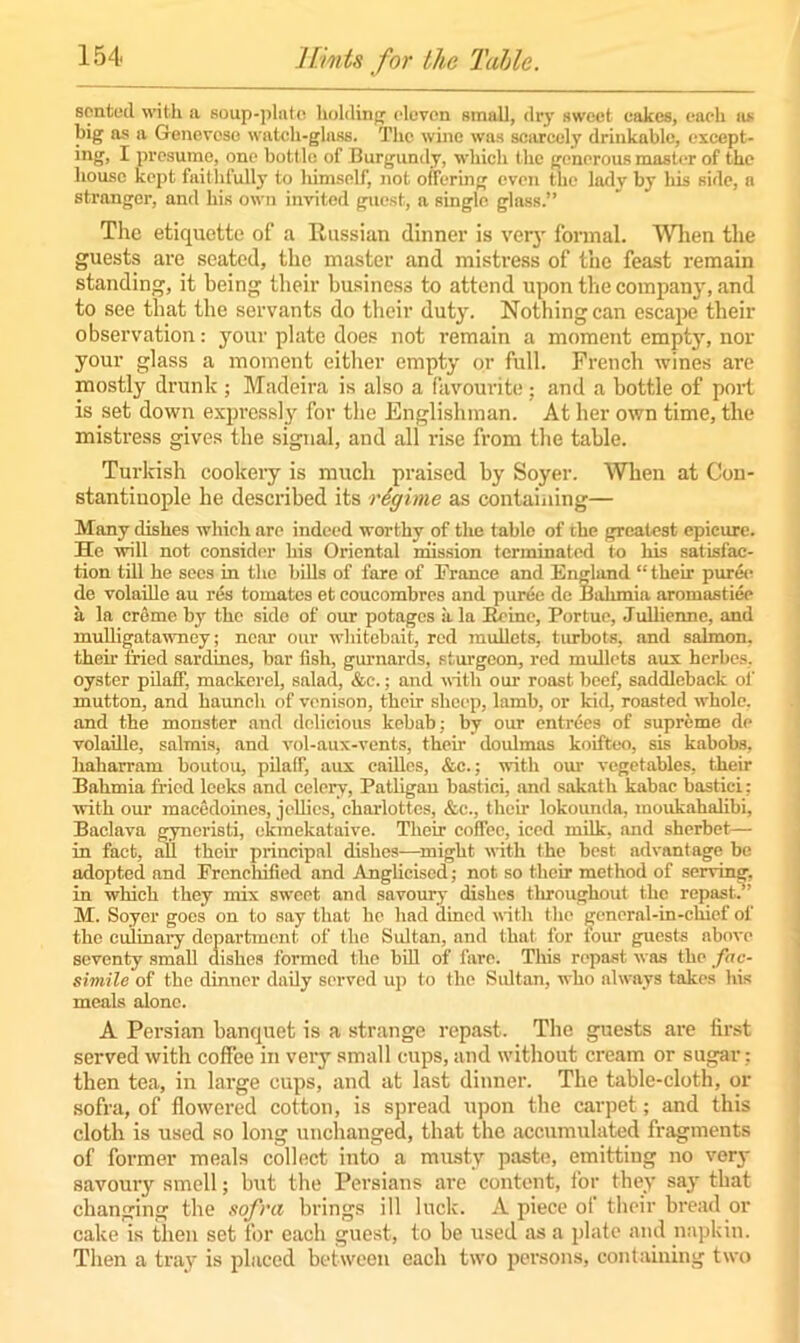 scnted with a soup-plate holding eleven small, dry sweet cakes, each as big as a Genevese watch-glass. The wine was scarcely drinkable, except- ing, I presume, one bott le of Burgundy, which the generous master of the house kept faithfully to himself, not offering even the ladv by his side, n stranger, and his own invited guest, a single glass.” The etiquette of a Russian dinner is very formal. When the guests are seated, the master and mistress of the feast remain standing, it being their business to attend upon the company, and to see that the servants do their duty. Nothing can escape their observation: your plate does not remain a moment empty, nor your glass a moment either empty or full. French wines are mostly drunk ; Madeira is also a favourite; and a bottle of port is set down expressly for the Englishman. At her own time, the mistress gives the signal, and all rise from the table. Turkish cookery is much praised by Soyer. When at Con- stantinople he described its regime as containing— Many dishes which are indeed worthy of the tabic of the greatest epicure. He will not consider his Oriental mission terminated to his satisfac- tion till he secs in the bills of fare of France and England “ their puree de volaillc au res tomates et coucombres and puree de Bulimia aromastiee a la creme by the side of our potages a la Bcinc, Portue, Jullienne, and mulligatawney; near our whitebait, red mullets, turbots, and salmon, their fried sardines, bar fish, gurnards, sturgeon, red mullets aux herbes. oyster pilafF, mackerel, salad, &c.; and with our roast beef, saddleback of mutton, and haunch of venison, their sheep, lamb, or kid, roasted whole, and the monster and delicious kebab; by our entries of supreme de volaille, salmis, and vol-aux-vents, their doulmas koifteo, sis kabobs, haharram boutou, pilaff, aux cailles, &c.; with our vegetables, their Bahmia fried leeks and celery, Patligau bastici, and sakath kabac bastici: with our macedoines, jellies, charlottes, &c., their lokounda, moukahalibi, Baclava gynoristi, okmekataive. Their cofTec, iced milk, and sherbet— in fact, all their principal dishes—might with the best advantage be adopted and Frenchified and Anglicised; not so their method of serving, in which they mix sweet and savoury dishes throughout the repast,.” M. Soyer goes on to say that he had dined with the general-in-chief of the culinary department of the Sultan, and that for four guests above seventy small dishes formed the bill of fare. This repast was the fac- simile of the dinner daily served up to the Sultan, who always takes his meals alone. A Persian banquet is a strange repast. The guests are first served with coffee in very small cups, and without cream or sugar : then tea, in large cups, and at last dinner. The table-cloth, or sofra, of flowered cotton, is spread upon the carpet; and this cloth is used so long unchanged, that the accumulated fragments of former meals collect into a musty paste, emitting no very savouiy smell; but the Persians are content, for they say that changing the sofra brings ill luck. A piece of their bread or cake is then set for each guest, to be used as a plate and napkin. Then a tray is placed between each two persons, containing two