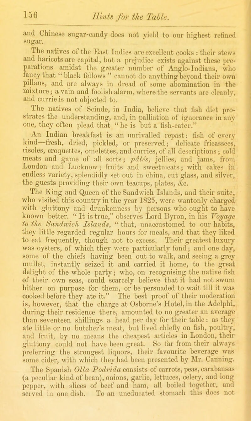 and Chinese sugar-candy does not yield to our highest refined sugar. ihe natives of the East Indies are excellent cooks : their stews and haricots are capital, but a prejudice exists against these pre- parations amidst the greater number of Anglo-Indians, who fancy that “ black fellows ” cannot do anything beyond their own pillaus, and are always in dread of some abomination in the mixture; a vain and foolish alarm, where the servants are cleanly, and currie is not objected to. The natives of Scinde, in India, believe that fish diet pro- strates the understanding, and, in palliation of ignorance in any one, they often plead that “ he is but a fish-eater.” An Indian breakfast is an unrivalled repast: fish of every kind—fresh, dried, pickled, or preserved; delicate fricassees, risoles, croquettes, omelettes, and curries, of all descriptions; cold meats and game of all sorts; p&tes, jellies, and jams, from London and Lucknow; fruits and sweetmeats; with cakes in endless variety, splendidly set out in china, cut glass, and silver, the guests providing their own teacups, plates, Ac. The King and Queen of the Sandwich Islands, and their suite, who visited this country in the jrear 1825, were wantonly charged with gluttony and drunkenness by persons who ought to have known better. “It is true,” observes Lord Byron, in his Voyage to the Sandwich Islands, “ that, unaccustomed to our habits, they little regarded regular hours for meals, and that they liked to eat frequently, though not to excess. Their greatest luxury was oysters, of which they were particularly iond; and one day, some of the chiefs having been out to walk, and seeing a grey mullet, instantly seized it and carried it home, to the great delight of the whole party; who, on recognising the native fish of their own seas, could scarcely believe that it had not swum hither on purpose for them, or be persuaded to wait fill it was cooked before they ate it.” The best proof of their moderation is, however, that the charge at Osborne’s Hotel, in the Adelphi, during their residence there, amounted to no greater an average than seventeen shillings a head per day for their table: as they ate little or no butcher’s meat, but lived chiefly on fish, poultry, and fruit, by no means the cheapest articles in London, their gluttony could not have been great. So far from their always preferring the strongest liquors, their favourite beverage was some cider, with which they had been presented by Mr. Canning. The Spanish Olla Podrida consists of carrots, peas, earabansas {a peculiar kind of bean), onions, garlic, lettuces, celery, and long pepper, with slices of beef and ham, all boiled together, and served in one dish. To an uneducated stomach this does not