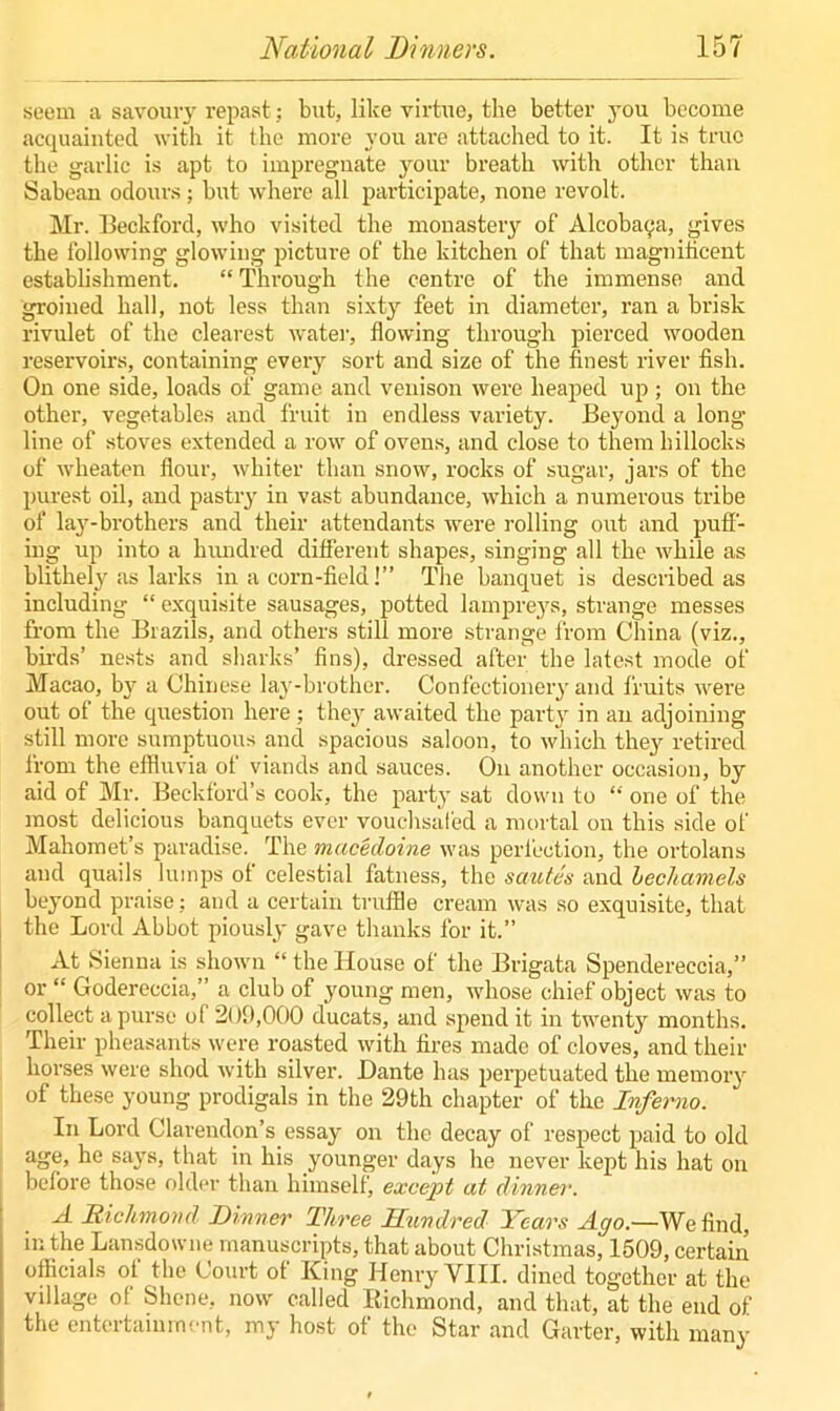 seem a savoury repast; but, like virtue, the better you become acquainted with it the more you are attached to it. It is true the garlic is apt to impregnate your breath with other than Sabean odours; but where all participate, none revolt. Mr. Beckford, who visited the monastery of Alcoba^a, gives the following glowing picture of the kitchen of that magnificent establishment. “ Through the centre of the immense and groined hall, not less than sixty feet in diameter, ran a brisk rivulet of the clearest water, flowing through pierced wooden reservoirs, containing every sort and size of the finest river fish. On one side, loads of game and venison were heaped up; on the other, vegetables and fruit in endless variety. Beyond a long line of stoves extended a row of ovens, and close to them hillocks of wheaten flour, whiter than snow, rocks of sugar, jars of the purest oil, and pastry in vast abundance, which a numerous tribe of lay-brothers and their attendants were rolling out and puff- ing up into a lnmdred different shapes, singing all the while as blithely as larks in a corn-field!” The banquet is described as including “ exquisite sausages, potted lampreys, strange messes from the Brazils, and others still more strange from China (viz., birds’ nests and sharks’ fins), dressed after the latest mode of Macao, by a Chinese lay-brother. Confectionery and fruits were out of the question here; the}' awaited the party in an adjoining still more sumptuous and spacious saloon, to which they retired from the effluvia of viands and sauces. On another occasion, by aid of Mr. Beckford’s cook, the party sat down to “ one of the most delicious banquets ever vouchsafed a mortal on this side of Mahomet’s paradise. The macedoine was perfection, the ortolans and quails lumps of celestial fatness, the sautes and bechamels beyond praise; and a certain truffle cream was so exquisite, that the Lord Abbot piously gave thanks for it.” At Sienna is shown “ the House of the Brigata Spendereccia,” or “ Godereccia,” a club of young men, whose chief object was to collect a purse of 209,000 ducats, and spend it in twenty months. Their pheasants were roasted with fires made of cloves, and their horses were shod with silver. Dante has perpetuated the memory of these young prodigals in the 29th chapter of the Inferno. In Lord Clarendon’s essay on the decay of respect paid to old age, he says, that in his younger days he never kept his hat on before those older than himself, except at dinner. A Richmond Dinner Three Hundred Years Ago.—We find, in the Lansdowne manuscripts, that about Christmas, 1509, certain officials of the Court of King Henry VIII. dined together at the village of Shene, now called Richmond, and that, at the end of the entertainment, my host of the Star and Garter, with many