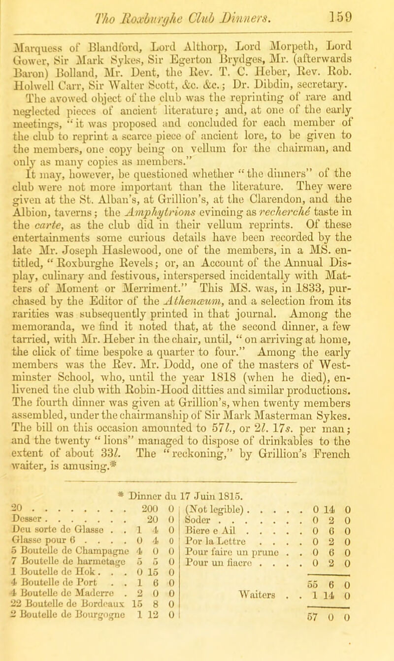 Tho Roxburghe Club Dinners. ]59 Marquess of Blandl'ord, Lord Althorp, Lord Morpeth, Lord Gower, Sir Mark Sykes, Sir Egerton Brydges, Mr. (afterwards Baron) Bolland, Mr. Dent, the Lev. T. C. Heber, Rev. Rob. Holwell Carr, Sir Walter Scott, etc. Ac.; Dr. Dibdin, secretary. The avowed object of the club was the roprinting of rare and neglected pieces of ancient literature; and, at one of the early meetings, “ it was proposed and concluded for each member of the club to reprint a scarce piece of ancient lore, to be given to the members, one copy being on vellum for the chairman, and only as many copies as members.” It may, however, be questioned whether “the dinners” of the club were not more important than the literature. They were given at the St. Alban’s, at Grillion’s, at the Clarendon, and the Albion, taverns; the Amphylrions evincing as rechercM taste in the carte, as the club did in their vellum reprints. Of these entertainments some curious details have been recorded by the late Mi\ Joseph Haslewood, one of the members, in a MS. en- titled, “ Roxburghe Revels; or, an Account of the Annual Dis- play, culinary and festivous, interspersed incidentally with Mat- ters of Moment or Merriment.” This MS. was, in 1833, pur- chased by the Editor of the Athenccum, and a selection from its rarities was subsequently printed in that journal. Among the memoranda, we find it noted that, at the second dinner, a few tarried, with Mr. Heber in the chair, until, “ on arriving at home, the click of time bespoke a quarter to four.” Among the early members was the Rev. Mr. Dodd, one of the masters of West- minster School, who, until the year 1818 (when he died), en- livened the club with Robin-Hood ditties and similar productions. The fourth dinner was given at Grillion’s, when twenty members assembled, under the chairmanship of Sir Mark Masterman Sykes. The bill on this occasion amounted to 571., or 21. 17s. per man; and the twenty “ lions” managed to dispose of drinkables to the extent of about 33Z. The “reckoning,” by Grillion’s French waiter, is amusing.* * Dinner du 17 Juin 1815. 20 200 0 Desser 20 0 Deu sorte de Glasse ..140 Glasse pour 6 .... 0 4 0 5 Bouteile de Champagne 4 0 0 7 Bouteile de harmetage 5 5 0 1 Bouteile de Hok ... 0 15 0 4 Bouteile de Port ..160 4 Bouteile de Maderre .200 22 Bouteile de Bordeaux 15 8 0 2 Bouteile de Bourgogne 1 12 0 (Not legible) 0 14 0 Soder 0 2 0 Biere e Ail 0 6 0 Por la Lettre .... 0 2 0 Pour faire un prune ..060 Pour un fiacre .... 0 2 0 55 6 0 Waiters . . 1 14 0 57 0 0