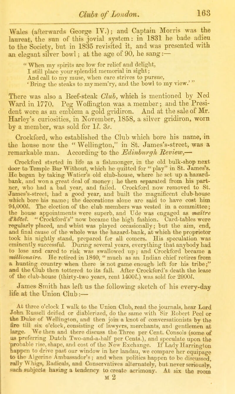 Wales (afterwards George IV.); and Captain Morris was the laureat, the sun of this jovial system: in 1831 he bade adieu to the Society, but in 1835 revisited it, and was presented with an elegant silver bowl; at the age of 90, he sang:— “ When my spirits are low for relief and delight, I still place your splendid memorial in sight; And call to my muse, when care strives to pursue, ‘Bring the steaks to mymem’ry, and the bowl to my view.’ ” There was also a Beef-steak Club, which is mentioned by Ned Ward in 1770. Peg Woffington was a member; and the Presi- dent wore as an emblem a gold gridiron. And at the sale of Mr. Harley’s curiosities, in November, 1858, a silver gridiron, worn by a member, was sold for 1Z. 3s. Crockford, who established the Club which bore his name, in the house now the “ Wellington,” in St. James’s-street, was a remarkable man. According to the Edinburgh Review,— Crockford started in life as a fishmonger, in the old bulk-shop next door to Temple Bar Without, which he quitted for “ play” in St. James’s. He began by taking Watier’s old club-house, where ho set up a hazard- bank, and won a great deal of money: he then separated from his part- ner, who had a bad year, and faded. Crockford now removed to St. James’s-street, had a good year, and built the magnificent club-house which bore his name; the decorations alone arc said to have cost him 94,0(XB. The election of the club members was vested in a committee; the house appointments were superb, and Ude was engaged as mattre d?hotel. “ Crockford’s” now became the high fashion. Card-tables were regularly placed, and whist was played occasionally; but the aim, end, and final cause of the whole was the hazard-bank, at which the proprietor took his nightly stand, prepared for all comers. His speculation was eminently successful. During several years, everything that anybody had to lose and cared to risk was swallowed up; and Crockford became a millionaire. He retired in 1840, “much as an Indian chief retires from a hunting country when there is not game enough left for his tribe;” and the Club then tottered to its fall. After Crockford’s death the lease of the club-house (thirty-two years, rent 1400/.) was sold for 2900L James Smith has left us the following sketch of his every-day life at the Union Club:— At three o’clock I walk to the Union Club, read the journals, hear Lord John Ilusscll deified or diablcrizcd, do the same with Sir Bobert. Peel or the Duke of Wellington, and then join a knot of conversationists by the tiro till six o’clock, consisting of lawyers, merchants, and gentlemen at large. We then and there discuss the Three per Cent. Consols (some of us preferring Dutch Two-and-a-half per Cents.), and speculate upon the probable rise, shape, and cost of the New Exchange. If Lady Harrington happen to drive past our window in her landau, we compare her equipage to the Algerine Ambassador’s; and when polities happen to be discussed, rally Whigs, ltadicals, and Conservatives alternately, but never seriously,' such subjects having a tendency to create acrimony. At six the room M 2