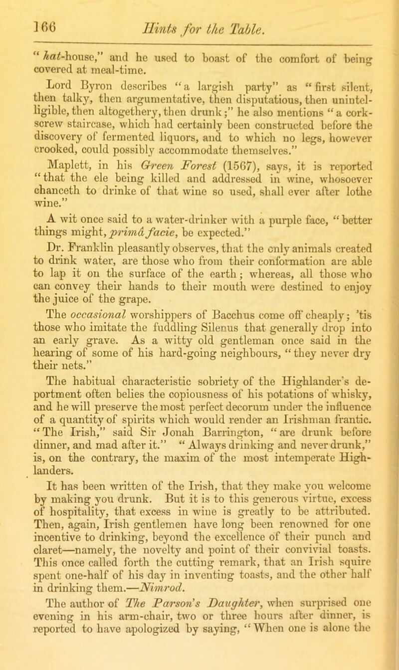 “ Affltf-house,” and he used to boast of the comfort of being covered at meal-time. Lord Byron describes “ a largish party” as “ first silent, then talky, then argumentative, then disputatious, then unintel- ligible, then altogethery, then drunkhe also mentions “ a cork- screw staircase, which had certainly been constructed before the discovery ol fermented liquors, and to which no legs, however crooked, could possibly accommodate themselves.” Maplett, in his Green Forest (1567), says, it is reported “ that the ele being killed and addressed in wine, whosoever chanceth to drinke of that wine so used, shall ever after lothe wine.” A wit once said to a water-drinker with a purple face, “ better things might, primd facie, be expected.” Dr. Franklin pleasantly observes, that the only animals created to drink water, are those who from their conformation are able to lap it on the surface of the earth; whereas, all those who can convey their hands to their mouth were destined to enjoy the juice of the grape. The occasional worshippers of Bacchus come off cheaply; ’tis those who imitate the fuddling Silenus that generally drop into an early grave. As a witty old gentleman once said in the hearing of some of his hard-going neighbours, “ they never dry their nets.” The habitual characteristic sobriety of the Highlander’s de- portment often belies the copiousness of his potations of whisky, and he will preserve the most perfect decorum under the influence of a quantity of spirits which would render an Irishman frantic. “The Irish,” said Sir Jonah Barrington, “are drunk before dinner, and mad after it.” “ Always drinking and never drunk,” is, on the contrary, the maxim of the most intemperate High- landers. It has been written of the Irish, that they make you welcome by making you drunk. But it is to this generous virtue, excess of hospitality, that excess in wine is greatly to be attributed. Then, again, Irish gentlemen have long been renowned for one incentive to drinking, beyond the excellence of their punch and claret—namely, the novelty and point of their convivial toasts. This once called forth the cutting remark, that an Irish squire spent one-half of his day in inventing toasts, and the other half in drinking them.—Nimrod. The author of The Parson’s Daughter, when surprised one evening in his arm-chair, two or three hours after dinner, is reported to have apologized by saying, “When one is alone the