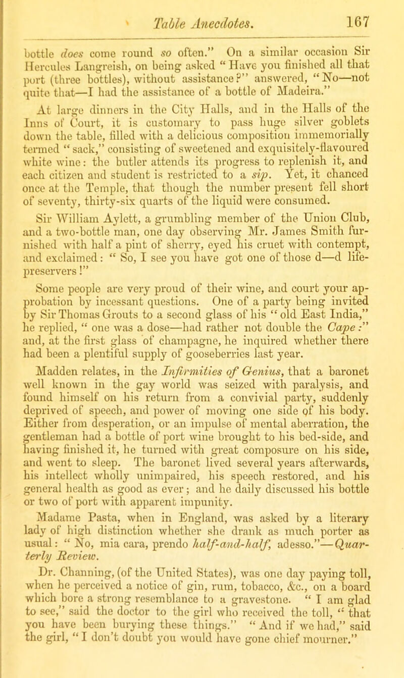 bottle does come round so often.” On a similar occasion Sir Hercules Langreish, on being asked “ Have you finished all that port (three bottles), without assistancep” answered, “No—not quite that—I had the assistance of a bottle of Madeira.” At large dinners in the City Halls, and in the Halls of the Inns of Court, it is customary to pass huge silver goblets down the table, filled with a delicious composition immemorially termed “ sack,” consisting of sweetened and exquisitely-flavoured white wine: the butler attends its progress to replenish it, and each citizen and student is restricted to a sip. Yet, it chanced once at the Temple, that though the number present fell short of seventy, thirty-six quarts of the liquid were consumed. Sir William Aylett, a grumbling member of the Union Club, and a two-bottle man, one day observing Mr. James Smith fur- nished with half a pint of sherry, eyed his cruet with contempt, and exclaimed: “ So, I see you have got one of those d—d life- preservers !” Some people are very proud of their wine, and court your ap- probation by incessant questions. One of a party being invited by Sir Thomas Grouts to a second glass of his “ old East India,” he replied, “ one was a dose—had rather not double the Cape and, at the first glass of champagne, he inquired whether there had been a plentiful supply of gooseberries last year. Madden relates, in the Infirmities of Genius, that a baronet well known in the gay world was seized with paralysis, and found himself on his return from a convivial party, suddenly deprived of speech, and power of moving one side qf his body. Either from desperation, or an impulse of mental aberration, the gentleman had a bottle of port wine brought to his bed-side, and having finished it, he turned with great composure on his side, and went to sleep. The baronet lived several years afterwards, his intellect wholly unimpaired, his speech restored, and his general health as good as ever; and he daily discussed his bottle or two of port with apparent impunity. Madame Pasta, when in England, was asked by a literary lady of high distinction whether she drank as much porter as usual: “ No, mia cara, prendo half-and-half, adesso.”—Quar- terly Review. Dr. Channing, (of the United States), was one day paying toll, when he perceived a notice of gin, rum, tobacco, &c., on a hoard which bore a strong resemblance to a gravestone. “ I am glad to see,” said the doctor to the girl who received the toll, “ that you have been burying these things.” “ And if we had,” said the girl, “ I don’t doubt you would have gone chief mourner.”