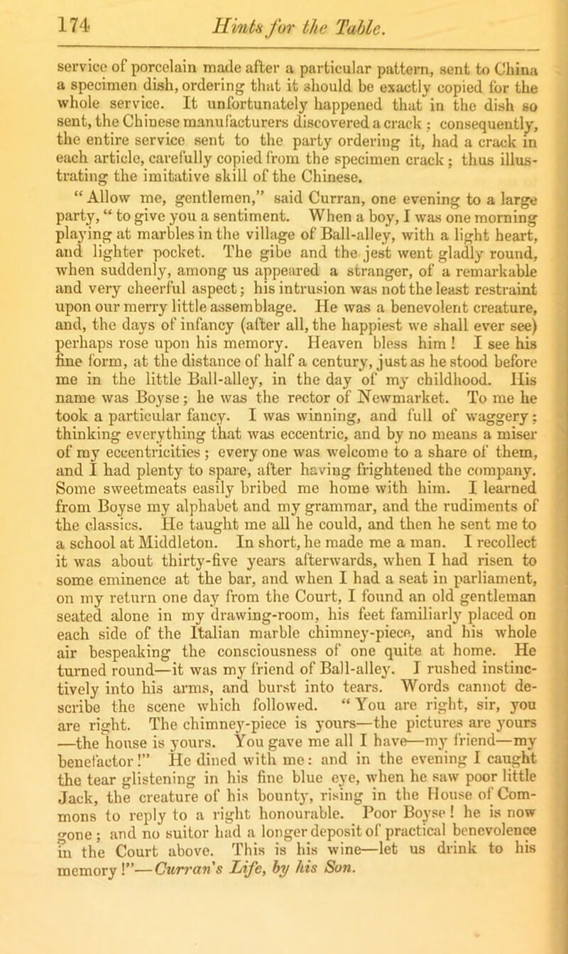 service of porcelain made after a particular pattern, sent to China a specimen dish, ordering that it should be exactly copied for the whole service. It unfortunately happened that in the dish so sent, the Chinese manufacturers discovered a crack; consequently, the entire service sent to the party ordering it, had a crack in each article, carefully copied from the specimen crack; thus illus- trating the imitative skill of the Chinese. “ Allow me, gentlemen,” said Curran, one evening to a large party, “ to give you a sentiment. When a boy, I was one morning playing at marbles in the village of Ball-alley, with a light heart, and lighter pocket. The gibe and the jest went gladly round, when suddenly, among us appeared a stranger, of a remarkable and very cheerful aspect; his intrusion was not the least restraint upon our merry little assemblage. He was a benevolent creature, and, the days of infancy (after all, the happiest we shall ever see) perhaps rose upon his memory. Heaven bless him ! I see his fine form, at the distance of half a century, just as he stood before me in the little Ball-alley, in the day of my childhood. His name was Boyse; he was the rector of Newmarket. To me he took a particular fancy. I was winning, and full of waggery; thinking everything that was eccentric, and by no means a miser of my eccentricities ; everyone was welcome to a share of them, and I had plenty to spare, after having frightened the company. Some sweetmeats easily bribed me home with him. I learned from Boyse my alphabet and my grammar, and the rudiments of the classics. He taught me all he could, and then he sent me to a school at Middleton. In short, he made me a man. I recollect it was about thirty-five years afterwards, when I had risen to some eminence at the bar, and when I had a seat in parliament, on my return one day from the Court, I found an old gentleman seated alone in my drawing-room, his feet familiarly placed on each side of the Italian marble chimney-piece, and his whole air bespeaking the consciousness of one quite at home. He turned round—it was my friend of Ball-alley. I rushed instinc- tively into his arms, and burst into tears. Words cannot de- scribe the scene which followed. “ You are right, sir, you are right. The chimney-piece is yours—the pictures are yours —the house is yours. You gave me all I have—my friend—my benefactor!” He dined with me: and in the evening I caught the tear glistening in his fine blue eye, when he saw poor little Jack, the creature of his bounty, rising in the House of Com- mons to reply to a right honourable. Poor Boyse! he is now one; and no suitor had a longer deposit of practical benevolence in the Court above. This is his wine—let us drink to his memory !”—Curran's Life, by his Son.