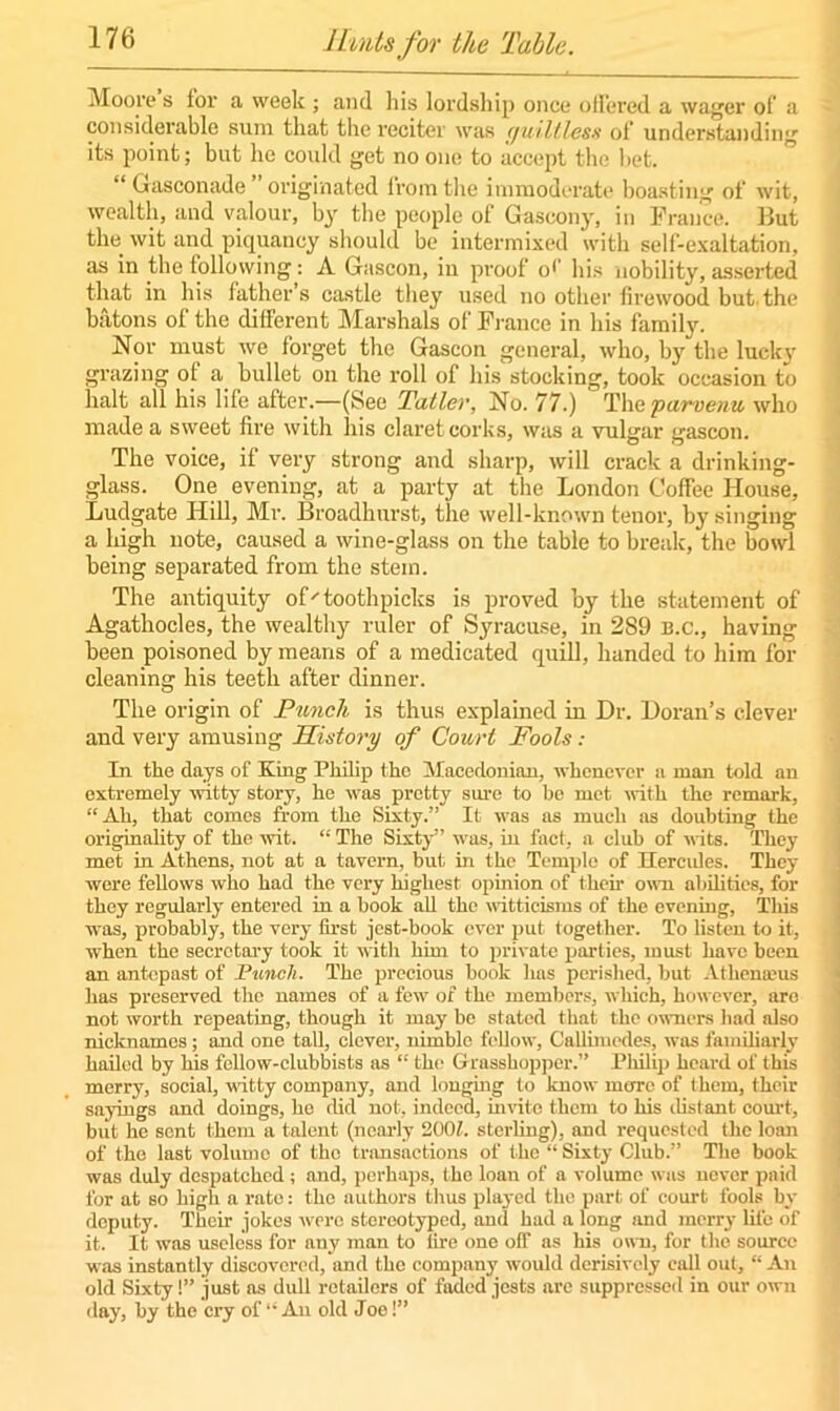 Moore s lor a week ; and his lordship once offered a wager of a considerable sum that the reciter was guiltless of understanding its point; but lie could get no one to accept the bet. “ Gasconade originated from the immoderate boasting of wit, wealth, and valour, by the people of Gascony, in France, liut the wit and piquancy should be intermixed with self-exaltation, as in the following: A Gascon, in proof o1’ his nobility, asserted that in his lather s castle they used no other firewood but. the batons of the different Marshals of Fi ance in his family. Nor must we forget the Gascon general, who, by the luck} grazing of a bullet on the roll of his stocking, took occasion to halt all his life after.—(See Taller, No. 77.) The parvenu who made a sweet fire with his claret corks, was a vulgar gascon. The voice, if very strong and sharp, will crack a drinking- glass. One evening, at a party at the London Coffee House, Ludgate Hill, Mr. Broadhurst, the well-known tenor, by singing a high note, caused a wine-glass on the table to break, the bowl being separated from the stem. The antiquity of'toothpicks is proved by the statement of Agathocles, the wealthy ruler of Syracuse, in 289 b.c., having been poisoned by means of a medicated quill, handed to him for cleaning his teeth after dinner. The origin of Punch is thus explained in Dr. Doran’s clever and very amusing History of Court Fools .- In the days of King Philip the Macedonian, whenever a roan told an extremely witty story, he was pretty sure to be met with the remark, “Ah, that comes from the Sixty.” It was as much as doubting the originality of the wit. “ The Sixty” was, in fact, a club of vats. They met in Athens, not at a tavern, but in the Temple of Hercules. They were fellows who had the very highest opinion of then- own abilities, for they regularly entered in a book all the witticisms of the evening. This was, probably, the very first jest-book ever put together. To listen to it, when the secretary took it with him to private parties, must have been an antepast of Punch. The precious book has perished, but Athenams has preserved the names of a few of the members, which, however, are not worth repeating, though it may be stated that the owners had also nicknames; and one tall, clever, nimble fellow, Callimcdes, was familiarly hailed by his fellow-clubbists as “ the Grasshopper.” Philip heard of this merry, social, witty company, and longing to know more of them, their sayings and doings, he did not, indeed, invite them to his distant court, but he sent them a talent (nearly 200?. sterling), and requested the loan of the last volume of the transactions of the “Sixty Club.” The book was duly despatched ; and, perhaps, the loan of a volume was never paid for at so high a rate: the authors thus played the part of court fools by deputy. Their jokes were stereotyped, and had a long and merry life of it. It was useless for any man to lire one oif as his own, for the source was instantly discovered, and the company would derisively call out, “An old Sixty!” just as dull retailors of faded jests arc suppressed in our own day, by the cry of “ An old Joe!”