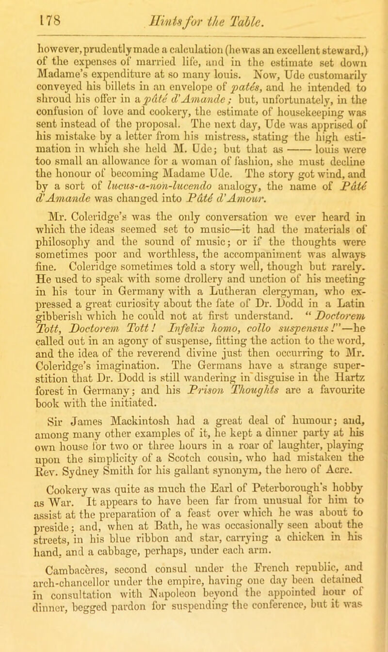 however, prudently made a calculation (hewas an excellent steward,) of the expenses of married life, and in the estimate set down Madame’s expenditure at so many louis. Now, Ude customarily conveyed his billets in an envelope of pat6s, and he intended to shroud his offer in a pdte d’Amandc; but, unfortunately, in the confusion of love and cookery, the estimate of housekeeping was sent instead of the proposal. The next day, Ude was apprised of his mistake by a letter from his mistress, stating the high esti- mation in which she held M. Ude; but that as louis were too small an allowance for a woman of fashion, she must decline the honour of becoming Madame Ude. The story got wind, and by a sort of lucus-a-non-lucendo analogy, the name of Paid d’Amandc was changed into Pate d'Amour. Mr. Coleridge’s was the only conversation we ever heard in which the ideas seemed set to music—it had the materials of philosophy and the sound of music; or if the thoughts were sometimes poor and worthless, the accompaniment was always fine. Coleridge sometimes told a story well, though but rarely. He used to speak with some drollery and unction of his meeting in his tour in Germany with a Lutheran clergyman, who ex- pressed a great curiosity about the fate of Dr. Dodd in a Latin gibberish which he could not at first understand. “ Doctorem Toit, Doctorem Tott ! Infelix homo, collo suspensus !”—he called out in an agony of suspense, fitting the action to the word, and the idea of the reverend divine just then occurring to Mr. Coleridge’s imagination. The Germans have a strange super- stition that Dr. Dodd is still wandering in'disguise in the Hartz forest in Germany; and his Prison Thoughts are a favourite book with the initiated. Sir James Mackintosh had a great deal of humour; and, among many other examples of it, he kept a dinner party at his own house for two or three hours in a roar of laughter, playing upon the simplicity of a Scotch cousin, who had mistaken the Rev. Sydney Smith for his gallant synonym, the hero of Acre. Cookery was quite as much the Earl of Peterborough’s hobby as War. It appears to have been far from unusual for him to assist at the preparation of a feast over which he was about to preside; and, when at Bath, he was occasionally seen about the streets, in his blue ribbon and star, carrying a chicken in his hand, and a cabbage, perhaps, under eacli arm. Cambaceres, second consul under the French republic, and arch-chancellor under the empire, having one day been detained in consultation with Napoleon beyond the appointed hour of dinner, begged pardon for suspending the conference, but it was