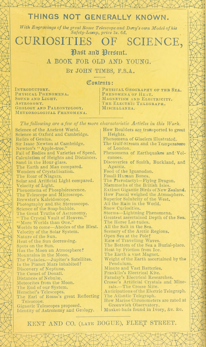 THINGS NOT GENERALLY KNOWN. With Eitgravings of tl*e great liosse Telescope and Dung's own Model of his Safety-Lamp, price 3f. Od. CURIOSITIES OF SCIENCE, ij9aSt ana 13rf3nit. A BOOK FOR OLD AND YOUNG. By JOHN TIMBS, F.S.A. Contents: Introductory. Physical Phenomena. Sound and Light. Astronomy. Geology and Paleontology. Meteorological Phenomena. Physical Geography of the Sea. Phenomena of Heat. Magnetism and Electricity. The Electric Telegraph. Miscellanea. The following are a few of the more Science of the Ancient World. Science at Oxford and Cambridge. Relics of Genius. Sir Isaac Newton at Cambridge. Newton’s “Apple-tree. Fall of Bodies and Varieties of Speed. Calculation of Heights and Distances. Sand in the Hour-glass. The Earth and Man compared. Wonders of Crystallisation. The Roar of Niagara. Solar and Artificial Light compared. Velocity of Light. Phenomena of Phosphorescence. The Telescope and Microscope. Brewster’s Kaleidoscope. Photography and .the Stereoscope. Science of the Soap-bubble. The Great Truths of Astronomy. “ The Crystal Vault of Heaven.” “More Worlds than One.” Worlds to come—Abodes of the Blest. Velocity of the Solar System. Nature of the Sun. Heal of the Sun decreasing. Spots on the Sun. Has the Moon an Atmosphere! Mountains in the Moon. The Pleiades.—Jupiter’s Satellites. Is the Planet Mars inhabited! Discovery of Neptune. The Comet of Donati. Distances of Nebulre. Meteorites from the Moon. The End of our System. Herschel’s Telescopes. The Earl of llossc’s great Reflecting Telescope. Gigamic Telescopes proposed. Identity of Astronomy and Geology. characteristic Articles in this Work. How Boulders are transported to great Heights. Phenomena of Glaciers illustrated. The Gulf-Stream and ihe Temperature of London. Phenomena of Earthquakes and'Vol- canoes. Discoveries of Smith, Buckland, and Agassiz. Food of the Iguanodon. Fossil Human Bones. The Pterodactyl—Flying Dragon. Mammoths of the British Isles. Extinct Gigantic Birds of New Zealand. How Pascal weighed the Atmosphere. Superior Salubrity of the West. All the Rain in the World. Snow Curiosities. Storms—Lightning Phenomena. Greatest ascertained Depth of tile Sea. The Horse Latitudes. All the Salt in the Sea. Scenery of the Arctic Regions. Open Sea at the Pole? Bate of Travelling Waves. 'The Bottom of the Sea a Burial-place. Heat by Friction from Ice. The Earth a vast Magnet. Weight of the Earth ascertained by the Pendulum. Minute and Vast Batteries. Franklin’s Electrical Kite. Faraday’s Electrical Researches. Crosse’s Artificial Crystals and Mine- rals.—The Crosse Mite. Anticipations of the Electric Telegraph. The Atlantic Telegraph. How Marine Chronometers are rated at Greenwich Observatory. Musket-balls found in Ivory, &c. &e. KENT AND CO. (late BOGUE), FLEET STREET.