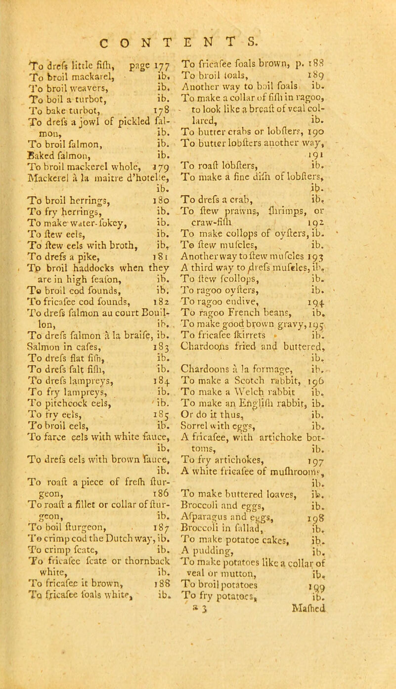 *To drefs little fifli, page 177 To broil mackaiel. lb. '■J'o broil weavers. ib. To boil a turbot. ib. To bake turbot, 178 To drefs a jowl of pickled fal- moil, lb. To broil falmon. ib. Baked falmon. ib. To broil mackerel whole, 179 Mackerel ii Ja iiiaiti e d’hotelie, ib. To broil herrings. 180 To fry herrings, ib. To make Water-fokey. ib. To flew eels, ib. To flew eels with broth, ib. To drefs a pike, i8t Tp broil haddocks when they are in high feafon. ib. To broil cod founds. ib. To fricafee cod founds. 182 To drefs falmon au court Bouil- Ion, ib. To drefs falmon a la bralfe, ib. Salmon in cafes. 183 To drefs flat fifn, ib. To drefs fait fifli. ib. To drefs lampreys. 184 To fry lampreys, ib. To pitchcock eels, ' ib. To fry eels, 185 To broil eels. ib. To farce eels with white faucc, ib. To drefs cels with brown fa lice, ib. To roaft a piece of frefh flur- geon, 186 To roaft a fillet or collar of flur- gcon. ib. To boil flur geon, 187 To crimp cod the Dutch way, ib. To crimp fcate, lb. To fricafee fcate or thornback white, ib. To fricafee it brown. 188 To fricafee foals white, ib. To fncafee foals brown, p. i88 To broil (oals, 189 Another way to boil foals ib. To make a collar of fifli in ragoo, - to look like a brcatf of veal col- lared, ib. To butter crabs or lobflerr, 190 To butter lobftcrs another way, 191 To road lobflers, ib. To make a fine difn of lobflers, ib. To drefs a crab, ib, To flew prawns, flirimps, or craw-fifli 192 To make collops of oyflers, Ib. To flew mufcles, ib. Anotherway toftew mufcles 193 A third way to ^refs mufeles, ib. To flew fcollops, ib. To ragoo oyflers, ib. To ragoo endive, 194 To ragoo French beans, ib. To make good bfown gravy, 195 To fricafee Ikirrets • ib. ChardooAs fried and buttered, ib, Chardoons a la formage, ib. To make a Scotch rabbit, 196 To make a Welch rabbit ib. To make an Englilh rabbit, ib. Or do it thus, ib. Sorrel with eggs, ib. A fricafee, with artichoke bot- toms, ib. To fry artichokes, 197 A white fricafee of mufliroonls, ib. To make buttered loaves, ib. Broccoli and eggs, ib. Arparagus and eggs., 198 Broccoli in I'allad, ib. To make potatoe cakes, ib. A pudding, ^ ii-,. To make potatoes like a coUar of veal or mutton, ib. To broil potatoes 199 To fry potatoes, ib. 3 Maflied