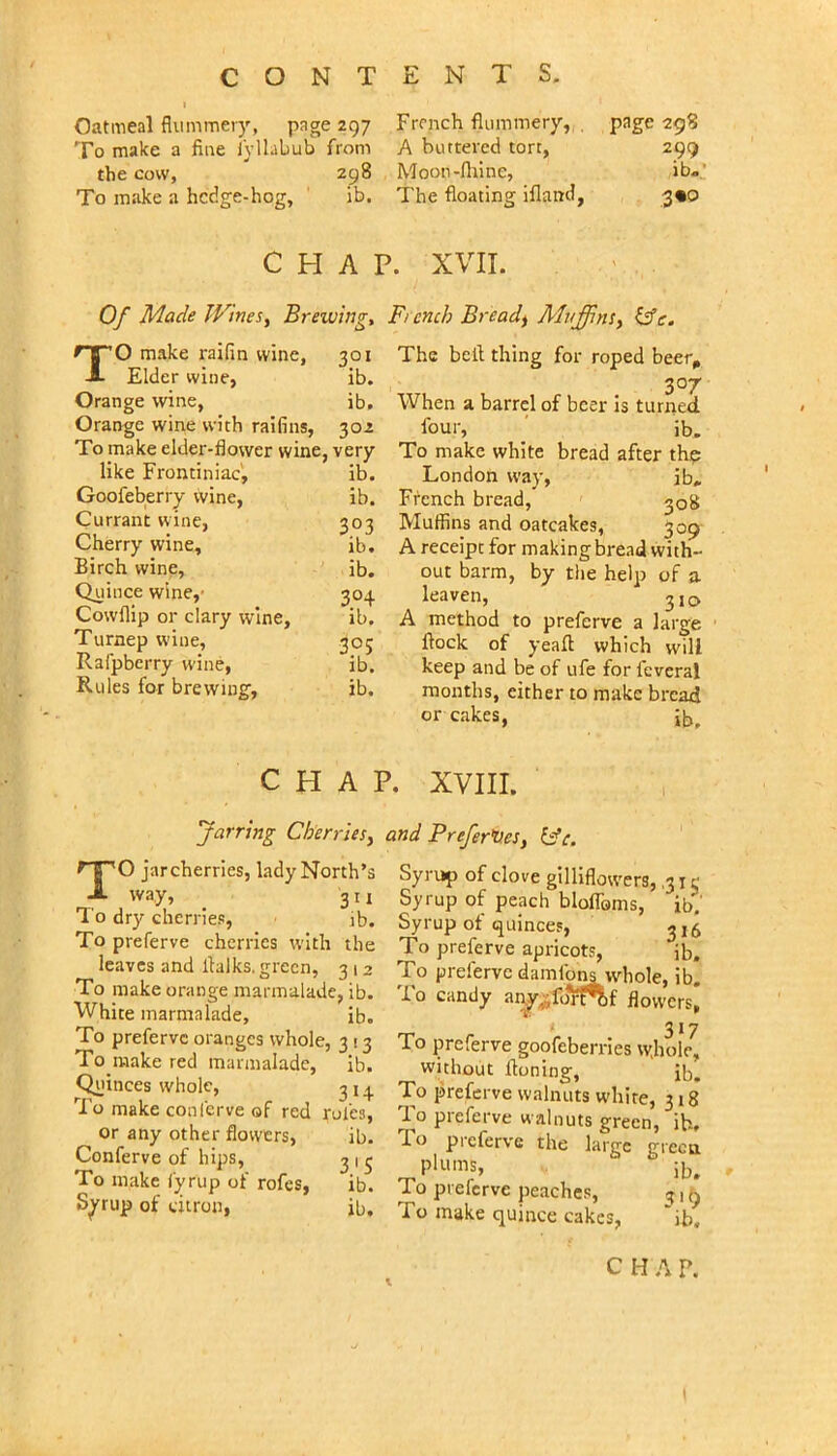 Oatmeal flummery, page 297 To make a flue lyllabub from the cow, 298 To make a hcdge-hog, ' ib. French flummery, , page 298 A buttered tort. 299 Moon-fliine, ib. The floating ifland. 3«o CHAP. XVII. Of Made JVineSy Brewing, French Breads AluffinSy ^c. 301 ib. ib. TO make raifin wine, Elder wine, Orange wine, Orange wine with raifins, 302 To make elder-flower wine, very like Frominiac', ib. Goofeberry wine, ib. Currant wine, 303 Cherry wine, ib. Birch wine, ib. Quince wine,' 304 Cowflip or clary wine, ib. Turnep wine, 30; Rafpberry wine, ib. Rules for brewing', ib. The bell thing for roped beer^ 307 When a barrel of beer is turned four, ' ib. To make white bread after thp London way, ib, French bread, 508 Muffins and oatcakes, 309 A receipt for makingbread with- out barm, by the help of a leaven, ^jq A method to preferve a large flock of yeafl which will keep and be of ufe for feveral months, either to make bread or cakes, ib. CHAP. XVIII. Jarring Cherries^ and Prefer^es, TO jarcherries, lady North’s way, _ 311 I'o dry cherries, jb. To preferve cherries with the leaves and flalks. green, 3 12 To make orange marmalade, ib. White marmalade, ib. To preferve oranges whole, 3 13 To raake red marmalade, ib. Quinces whole. To make conferve of red or any other flowers, Conferve of hips. To make i'yrup of rofes, Syrup of citron, 3H rules, ib. 3.'S lb. ib. Syrup of clove gilliflowers, ,31 e Syrup of peach blolToms, ib. Syrup of quinces, ^15 To preferve apricots, ib. To preferve damfons whole, ib. To candy flovversj To preferve goofeberries wjiole, without Honing, ib. To preferve walnuts white, 318 To preferve walnuts green, ib. To preferve the larjre irrecui plums, ib. To preferve peaches, ^ 1 ^ To make quince cakes, *ib.