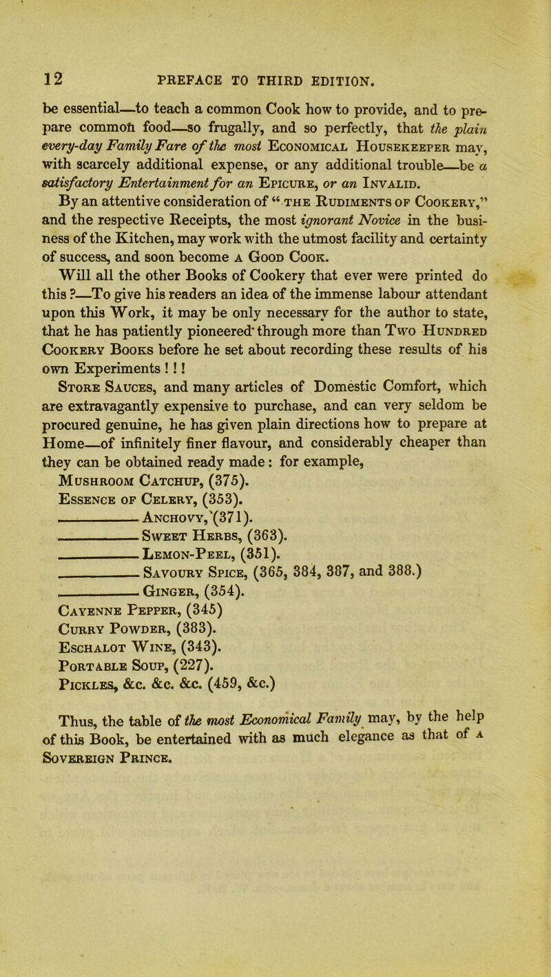 be essential—to teach a common Cook how to provide, and to pre- pare commoil food—so frugally, and so perfectly, that the plain every-day Family Fare of the most Economical Housekeeper may, with scarcely additional expense, or any additional trouble—be a satisfactory Entertainment for an Epicure, or an Invalid. By an attentive consideration of “ the Rudiments of Cookery,” and the respective Receipts, the most ignorant Novice in the busi- ness of the Kitchen, may work with the utmost facility and certainty of success, and soon become a Good Cook. Will all the other Books of Cookery that ever were printed do this ?—To give his readers an idea of the immense labour attendant upon this Work, it may be only necessary for the author to state, that he has patiently pioneered'through more than Two Hundred Cookery Books before he set about recording these results of his own Experiments !!! Store Sauces, and many articles of Domestic Comfort, which are extravagantly expensive to purchase, and can very seldom be procured genuine, he has given plain directions how to prepare at Home—of infinitely finer flavour, and considerably cheaper than they can be obtained ready made: for example, Mushroom Catchup, (375). Essence of Celery, (353). Anchovy,'(371). Sweet Herbs, (363). Lemon-Peel, (351). Savoury Spice, (365, 384, 387, and 388.) Ginger, (354). Cayenne Pepper, (345) Curry Powder, (383). Eschalot Wine, (343). Portable Soup, (227). Pickles, &c. &c. &c. (459, &c.) Thus, the table of the most Economical Family may, by the help of this Book, be entertained with as much elegance as that of a Sovereign Prince.