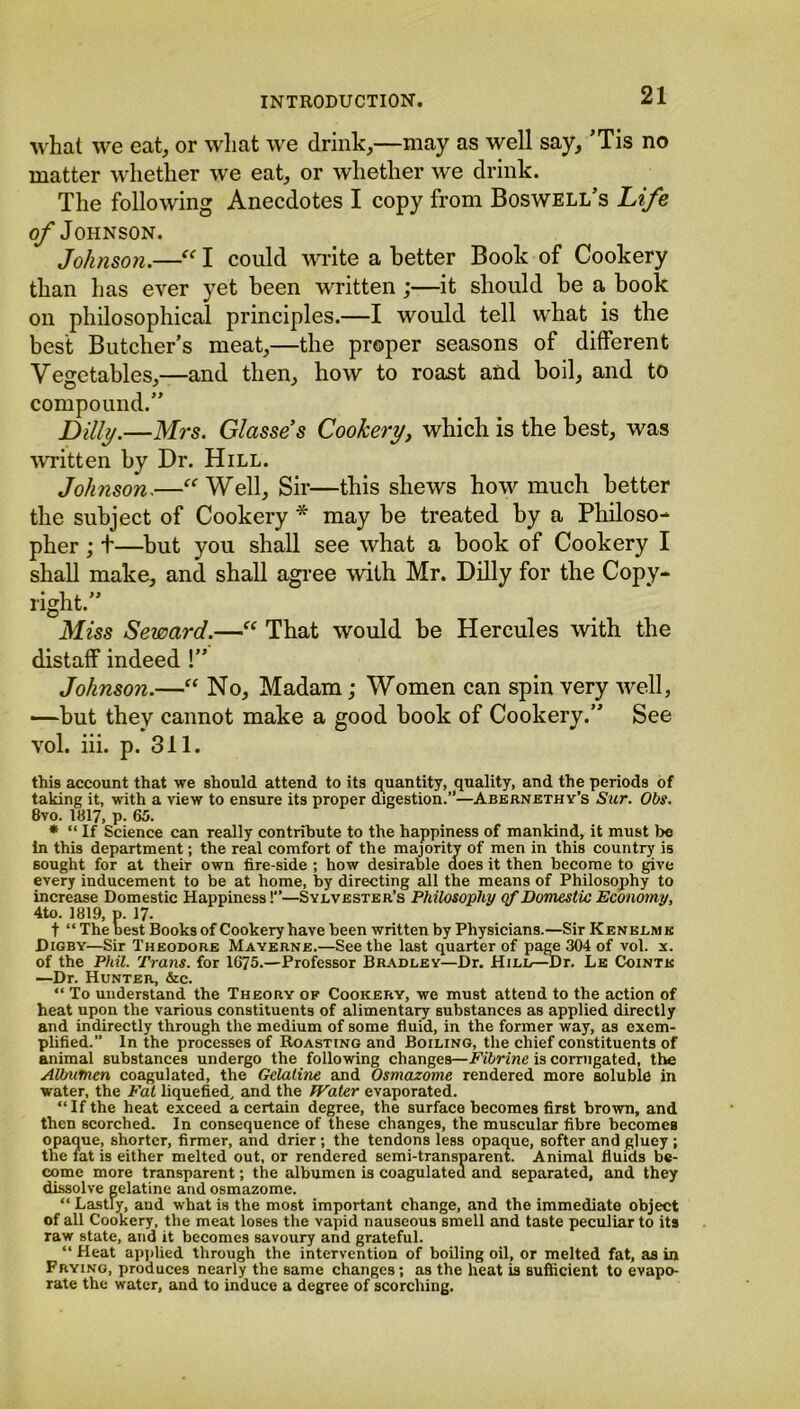 what we eat, or what we drink,—may as well say, ’Tis no matter whether we eat, or whether we drink. The following Anecdotes I copy from Boswell’s Life of Johnson. Johnson.—“ I could write a better Book of Cookery than has ever yet been written ;—it should be a book on philosophical principles.—I would tell what is the best Butcher’s meat,—the proper seasons of different Vegetables,—and then, how to roast and boil, and to compound.” Dilly.—Mrs. Glasses Cookery, which is the best, was mitten by Dr. Hill. Johnson.—“ Well, Sir—this shews how much better the subject of Cookery * may be treated by a Philoso- pher ; t—but you shall see what a book of Cookery I shall make, and shall agree with Mr. Dilly for the Copy- right.” Miss Seward.—“ That would be Hercules with the distaff indeed !” Johnson.—“ No, Madam; Women can spin very well, —but they cannot make a good book of Cookery.” See vol. iii. p. 311. this account that we should attend to its quantity, quality, and the periods of taking it, with a view to ensure its proper digestion.”—Abernethy’s Sur. Obs. 8vo. 1817, P- 65. * “ If Science can really contribute to the happiness of mankind, it must be In this department; the real comfort of the majority of men in this country is sought for at their own fire-side ; how desirable does it then become to give every inducement to be at home, by directing all the means of Philosophy to increase Domestic Happiness!—Sylvester’s Philosophy of Domestic Economy, 4to. 1819, p. 17. t “ The best Books of Cookery have been written by Physicians.—Sir Kenklmk Digby—Sir Theodore Mayerne.—Seethe last quarter of page 304 of vol. x. of the Phil. Trans, for 1075.—Professor Bradley—Dr. Hill—Dr. Le Cointk —Dr. Hunter, &c. “ To understand the Theory of Cookery, we must attend to the action of heat upon the various constituents of alimentary substances as applied directly and indirectly through the medium of some fluid, in the former way, as exem- plified.” In the processes of Roasting and Boiling, the chief constituents of animal substances undergo the following changes—Fibrine is corrugated, the Albumen coagulated, the Gelatine and Osmazome rendered more soluble in water, the Fat liquefied, and the Water evaporated. “If the heat exceed a certain degree, the surface becomes first brown, and then scorched. In consequence of these changes, the muscular fibre becomes opaque, shorter, firmer, and drier; the tendons less opaque, softer and gluey ; the fat is either melted out, or rendered semi-transparent. Animal fluids be- come more transparent; the albumen is coagulated and separated, and they dissolve gelatine and osmazome. “ Lastly, and what is the most important change, and the immediate object of all Cookery, the meat loses the vapid nauseous smell and taste peculiar to its raw state, and it becomes savoury and grateful. “ Heat applied through the intervention of boiling oil, or melted fat, as in Frying, produces nearly the same changes; as the heat is sufficient to evapo- rate the water, and to induce a degree of scorching.