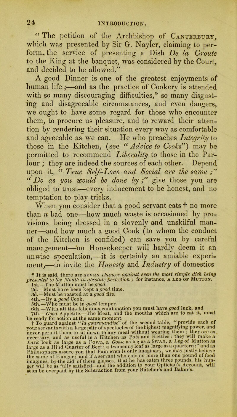 “ The petition of the Archbishop of Canterbury, which was presented by Sir G. Nayler, claiming to per- form. the service of presenting a Dish De la Groute to the King at the banquet, was considered by the Court, and decided to be allowed/’ A good Dinner is one of the greatest enjoyments of human life;—and as the practice of Cookery is attended with so many discouraging difficulties,* so many disgust- ing and disagreeable circumstances, and even dangers, we ought to have some regard for those who encounter them, to procure us pleasure, and to reward their atten- tion by rendering their situation every way as comfortable and agreeable as we can. He who preaches Integrity to those in the Kitchen, (see “ Advice to Cooks”) may he permitted to recommend Liberality to those in the Par- lour ; they are indeed the sources of each other. Depend upon it, “ True Self-Love and Social are the same “ Do as you would be done bygive those you are obliged to trust—every inducement to be honest, and no temptation to play tricks. When you consider that a good servant eats t no more than a bad one—how much waste is occasioned by pro- visions being dressed in a slovenly and unskilful man- ner—and how much a good Cook (to whom the conduct of the Kitchen is confided) can save you by careful management—no Housekeeper will hardly deem it an unwise speculation,—it is certainly an amiable experi- ment,—to invite the Honesty and Industry of domestics * It is said, there are seven chances against, even the most simple dish being presented to the Mouth in absolute perfection ; for instance, a leg of Mutton. 1st.—The Mutton must he good. 2d.—Must have been kept a good time, ad.—Must be roasted at a. good tire. 4th.—By a good Cook. fith.—Who must be in pood temper. <;th.—With all this felicitous combination you must have good luck, and 7th.—Good Appetite.—The Meat, and the mouths which are to eat it, must be ready for action at the same moment. t To guard against “ la gourmand!se of the second table, “provide each of your servants with a large pair of spectacles of the highest magnifying power, and never permit them to sit down to any meal without wearing them ; they are as necessary, and as useful in a Kitchen as Pots and Kettles: they will make a Isxrk look as large as a Fowl, a Goose as big as a Swan, a Beg of Mutton as large as a Hind Quarter of Beef; a twopenny loaf as large as a quartern :' and as Philosophers assure you that Pain even is only imaginary, we may justly believe the same of I! linger ; and if a servant who eats no more than one pound of food imagines, by the aid of these glasses, that he has eaten three pounds, his hun- ger will be as fully satisfied—and the addition to your Optician's Account, will soon be overpaid by the Subtraction from your Butcher s and Baker s.