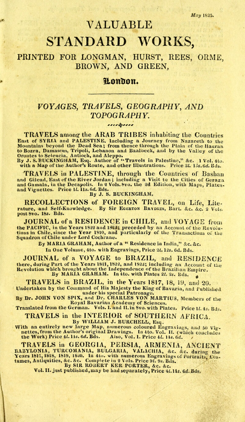 May 1825. VALUABLE STANDARD WORKS, PRINTED FOR LONGMAN, HURST, REES, ORME, BROWN, AND GREEN, Hontion. VOYAGES, TRAVELS, GEOGRAPHY, AND TOPOGRAPHY. TRAVELS amonsf the ARAB TRIBES inhabitinir the Countries East of SYRIA and PALESTINE. Including a Journey from Nazareth to the Mountains beyond the Dead Sea; from thence through the Plain of the Hauran to Bozra, Damascus, Tripoli, Lebanon and Baalbeck, and by the Valley of the Orontes to Seleucia, Antioch, and Alej)po. By J. S.BUCKINGHAM, Esq. Author of “Travels in Palestine,” &c. 1 Vol. 4to. with a Map of the Author’s Route, and other Illustrations. Price 31. I3s.6d. Eds. TRAVELS in PALESTINE, through the Countries of Bashan and Gilead, East of the River Jordan; including a Visit to the Cities of Geraza and Gainala, in the Decapolis. In 2 Vols. 8vo. the 2d Edition, with Maps, Plates- and Vignettes. Price IL 114'. Gd. Bds. By J. S. BUCKINGHAM, RECOLLECTIONS of FOREIGN TRAVEL, on Life, Lite- rature, and Self-Knowledge. By Sir Egerton Bridges, Bart. &c. &c. 2 Vols. postSvo. I8s. Bds. JOURNAL of a RESIDENCE in CHILE, and VOYAGE from the PACIFIC, in the Years 1833 and 182J; preceded by an Account of the Revolu- tions in Chile, since the Year 1810, and particularly of the Transactions of the Squadron of Chile under Lord Cochrane. By MARIA GRAHAM, Author of a “ Residence in India,” &c. fitc. In One Volume, 4to. with Engravings, Price 21,13s. 6d. Bds. JOURNAL of a VOYAGE to BRAZIL, and RESIDENCE there, during Part of the Years 1831,1833, and lS3d; including an Account of the Revolution which brought about the Independence of the Brazilian Eininre. By MARIA GRAHAM. In 4to. with Plates 2L 2s. Bds. ^ TRAVELS in BRAZIL, in the Years 1817, 18, 19, and 20. Undertaken by the Cominand of His Majesty the Kirig of Bavaria, and Published under his special Patronage. By Dr. JOHN VON SPIX, and Dr. CHARLES VON MARTIU3, Members of the Royal Bavarian Academy of Sciences. Translated from the German. Vols. I. and II. in 8vo. with Plates. Price \l. is. Bds. TRAVELS in the INTERIOR of SOUTHERN AFRICA By WILLIAM J. BURCHELL, Esq. With an entirely new large Map, numerous coloured Engravings, and 50 Vig- nettes,from the Author’s original Drawings. In 4to. Vol. II. (which concludes the Work) Price 4(. 11s. 6d. Bds. Aiso, Vol. I. Price 4L 14s. 6d. / TRAVELS in GEORGIA, PERSIA, ARMENIA, ANCIENT BABYLONIA, TURCOMANlA, BULGARIA, VALACHIA, &c. &c. during the Years 1817,1818, 1819, 1830. In 4to. with numerous Engravings of Portraits Cos- tumes, Antiquities, &c. &c. Complete in 2 Vols. Price 9/. 9s. Bds. By SIR ROBERT KER PORTER, &c. &c.