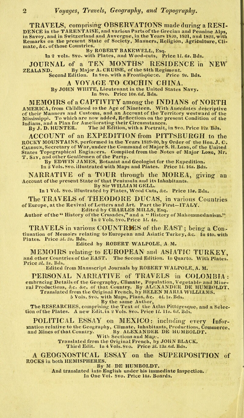 TRAVELS, comprising* OBSERVATIONS made during* a RESI- DENCE in the TARENTAISE, and various Parts of the Grecian and Pennine Alps, in Savoy, and in Switzerland and Auvergne, in the Years 1820, 1821, and 1829, with Remarks on the present State of Society, Manners, Religion, Agriculture, Cli- mate, &c. ofthose Countries. By ROBERT BAKEWELL, Esq. In 2 vols. 8vo. with Plates, and Wood-cuts, Price IZ. 6s. Bds. JOURNAL of a TEN MONTHS’ RESIDENCE in NEW ZEALAND. By Major A. CRUISE, of the 84th Regiment. Second Edition. In 8vo. with a Frontispiece. Price 9s. Bds. A VOYAGE TO COCHIN CHINA. By JOHN WHITE, Lieutenant in the United States Navy. In 8vo. Price 10s. 6rf. Bds. MEMOIRS of a CAPTIVITY among the INDIANS of NORTH AMERICA, from Childhood to the Age of Nineteen. With Anecdotes descriptive of their Manners and Customs, and an Account of the Territory westward of the Mississippi. To which are now added. Reflections on the present Condition of the Indians, and a Plan for Ameliorating their Circumstances. By J. D. HUNTER. The 3d Edition, with a Portrait, in 8vo. Price 12s, Bds. ACCOUNT of an EXPEDITION from PITTSBURGH to the ROCKY MOUNTAINS, performed in the Years 1819-20, by Order of the Hon. J. C . Calhoun, Secretary of War, under the Command of Major S. H.Long, of the United States Topographical Engineers. Compiled from the Notes of Major Long, Mr, T. Sav , and other Gentlemen of the Party. By EDWIN JAMES, Botanist and Geologist for the Expedition. In 3 Vols. 8vo. illustrated with Maps and Plates. Price 1^. 16s. Bds. NARRATIVE of a TOUR through the MOREA, giving an Account of the present Slate of that Peninsula and its Inhabitants. By Sir WILLIAM GELL. In 1 Vol. 8vo. illustrated by Plates, Wood Cuts, &c. Price 15s, Bds. The TRAVELS of THEODORE DUCAS, in various Countries of Europe, at the Revival of Letters and Art. Part the First—ITALY. Edited by CHARLES MILLS, Esq. Author of the “ History of the Crusades,” and a “ History of Mahoramedanism.” In 2 Vols. Svo. Price 11.4s. TRAVELS in various COUISTRSES of the EAST ; being a Con- tinuation of Memoirs relating to European and Asiatic Turkey,&c. In 4to. with Plates. Price 31. 3s. Bds. Edited by ROBERT WALPOLE, A M. MEMOIRS relating to EUROPEAN ami ASIATIC TURKEY, and other Countries of the EAST. The Second Edition. In Quarto. With Plates. Price 31. 3s. Bds. Edited from Manuscript Journals by ROBERT WALPOLE, A. M. PERSONAL NARRATIVE of TRAVELS in COLOMBIA : embracing Details of the Geography, Climate, Population, Vegetable and Mine- ral Productions, &c. &c. of that Country. By ALEXANDER DE HUMBOLDT. Translated from the Original French, by HELEN MARIA WILLIAMS. 6 Vols. 8vo. with Maps, Plans, &c. 41. Is. Bds. By the same Author, The RESEARCHES, comprising the Text of the Atlas PittOresque, and a Selec- tion of the Plates. A new Edit, in 2 Vols. 8vo. Price 11. Us. 6rf. Bds. POLITICAL ESSAY on MEXICO: including every Infor- jaation relative to the Geography, Climate, Inhabitants, Productions, Commerce, and Mines of that Country. By ALEXANDER DE HUMBOLDT. W'^itli Sections and Map^. Translated from the Original French, by JOHN BLACK. Third Edit. In 4 Vols.8vo. Price 31.13s. 6d. Bds. A GEOGNOSTICAL ESSAY on the SUPERPOSITION of ROCKS in both HEMISPHERES. By M DE HUMBOLDT. And translated into English under his immediate Inspection. In One Vol. Svo. Price 14s. Boards.