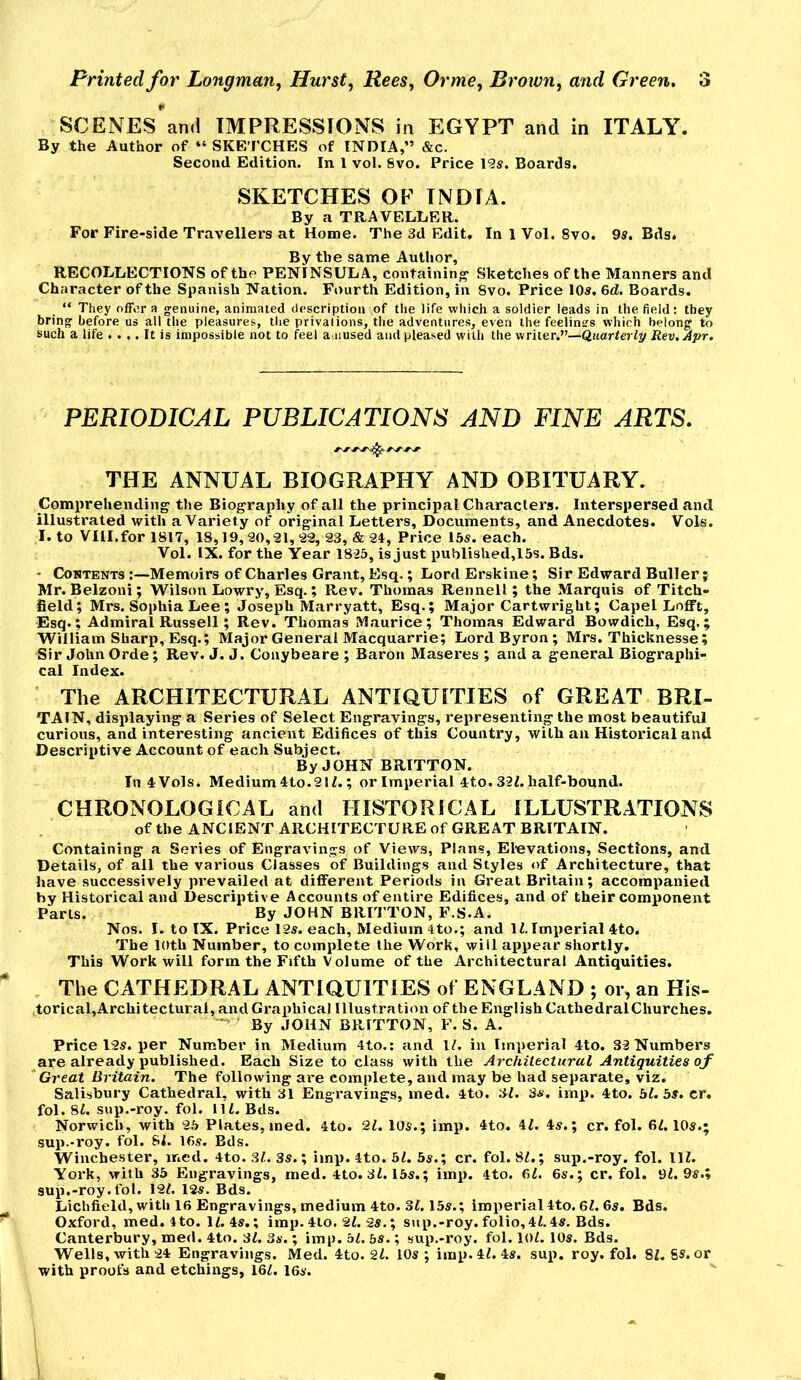 SCENEs'an.l IMPRESSIONS in EGYPT and in ITALY. By the Author of “ SKETCHES of INDIA,” &c. Second Edition. In 1 vol. Svo. Price 12s. Boards. SKETCHES OF INDIA. By a TRAVELLER. For Fire-side Travellers at Home. The 3d Edit. In 1 Vol. Svo. 9s. Bds. By the same Author, RECOLLECTIONS of the PENINSULA, containing' Sketches of the Manners and Character of the Spanish Nation. Fourth Edition, in Svo. Price 10s. 6d. Boards. “ They offer a genuine, animated description of the life which a soldier leads in the field: they bring before us all the pleasures, the privations, the adventures, even the feelings which belong to such a life .... It is impossible not to feel amused and pleased with the writer.”—Qtjarteriy Rev, Apr. PERIODICAL PUBLICATIONS AND FINE ARTS. THE ANNUAL BIOGRAPHY AND OBITUARY. Comprehending the Biography of all the principal Characters. Interspersed and illustrated with a Variety of original Letters, Documents, and Anecdotes. Vols. I. to VIII.for 1817, 18,19,20, 21,22, S3, & 24, Price I5s. each. Vol. IX. for the Year 1825, is just published,15s. Bds. ' Contents Memoirs of Charles Grant, Esq.; Lord Erskine; Sir Edward Buller; Mr. Belzoni; Wilson Lowry, Esq.; Rev. Thomas Reunell; the Marquis of Titch- field; Mrs. Sophia Lee; Joseph Marryatt, Esq.; Major Cartwright; Capel Lofft, Esq.; Admiral Russell; Rev. Thomas Maurice; Thomas Edward Bowdich, Esq.; William Sharp, Esq.; Major General Macquarrie; Lord Byron; Mrs. Thicknesse; Sir John Orde; Rev. J. J. Couybeare ; Baron Maseres ; and a general Biographi- cal Index. The ARCHITECTURAL ANTIQUITIES of GREAT BRI- TAIN, displaying a Series of Select Engravings, representing the most beautiful curious, and interesting ancient Edifices of this Country, with an Historical and Descriptive Account of each Subject. By JOHN BRITTON. In 4 Vols. Medium 4to.21Z.; or Imperial 4to. 3-21. half-bound. CHRONOLOGICAL and HISTORICAL ILLUSTRATIONS of the ANCIENT ARCHITECTURE of GREAT BRITAIN. Containing a Series of Engravings of Views, Plans, Elevations, Sections, and Details, of all the various Classes of Buildings and Styles of Architecture, that have successively prevailed at different Periods in Great Britain; accompanied by Historical and Descriptive Accounts of entire Edifices, and of their component Parts. By JOHN BRITTON, F.S.A. Nos. I. to IX. Price 12s. each. Medium 4to.; and 11. Imperial 4to. The loth Number, to complete the Work, will appear shortly. This Work will form the Fifth Volume of the Architectural Antiquities. The CATHEDRAL ANTIQUITIES of ENGLAND ; or, an His- ,torical,Archi tectural, and Graphical Illustration of the English CathedralChurches. By JOHN BRITTON, F. S. A. Price 12s. per Number in Medium 4to.; and 11. in Imperial 4to. 32 Numbers are already published. Each Size to class with the Architectural Antiquities ojf Great Britain, The following are complete, and may be had separate, viz. Salisbury Cathedral, with 31 Engravings, med. 4to. 31. 3«. imp. 4to. 51. 5^. cr. fol. 81. sup.-roy. fol. 111. Bds. Norwich, with 2.5 Plates, med. 4to. 21. 105.; imp. 4to. 41. 45.; cr. fol. 61. IO5.; sup.-roy. fol. 81. 16s. Bds. Winchester, med. 4to. 31. 3s.; imp. 4to. 51. 5s.; cr. fol. 81.; sup.-roy. fol. 111. York, with 35 Engravings, med. 4to. 31.15s.; imp. 4to. 61. 6s.; cr. fol. 91. 9s.» sup.-roy. fol. 121. 12s. Bds. Lichfield, with 16 Engravings, medium 4to. 31.15s.; imperial4to. 61.6s. Bds. Oxford, med. 4to. 11. 4s.; imp. 4lo. 21. 2s.; sup.-roy. folio,41.4s. Bds. Canterbury, med. 4to. 31. 3s.; imp. 51. 5s.; sup.-roy. fol. lOl. 10s. Bds. Wells, with 24 Engravings. Med. 4to. 21. 10s; imp. 41. 4s. sup. roy. fol. 81. 8S. or with proofs and etchings, 161. 16s.