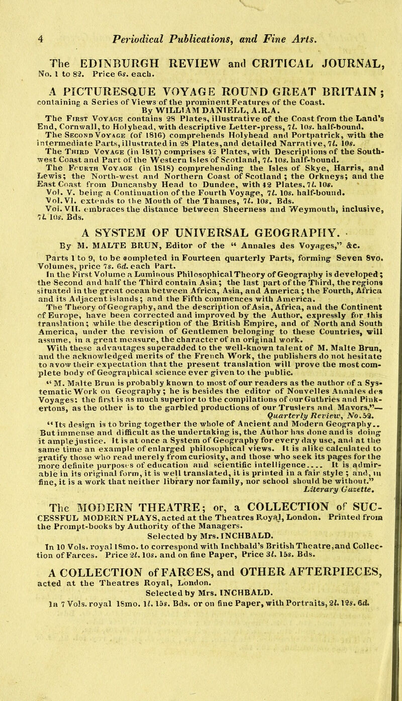 Periodical Publications^ and Fine Arts. The EDINBURGH REVIEW and CRITICAL JOURNAL, No. 1 to 82. Price 6s. each. A PICTURESaUE VOYAGE ROUND GREAT BRITAIN; containing a Series of Views of the prominent Features of the Coast. By WILLIAM DANIELL, A.R.A. The First Voyage contains 28 Plates, illustrative of the Coast from the Land’s End, Cornwall,to Holyhead, with descriptive Letter-press, ll. 10s, half-bound. The Second Voyage (of 1816) comprehends Holyhead and Portpatrick, with the intermediate Parts, illustrated in 28 Plates,and detailed Narrative, 11. 10s. The Third Voyage (in 1817) comprises 42 Plates, with Descriptions of the South- west Coast and Part of the Western Isles of Scotland, 11.10s. half-bound. The Fourth Voyage (in 1818) comprehending- the Isles of Skye, Harris, and Lewis; the North-west and Northern Coast of Scotland ; the Orkneys; and the East Coast from Duncansby Head to Dundee, with 42 Plates, 7(. 10«. Vol. V. being- a ('ontinuation of the Fourth Voyage, 11. 10s. half-bound. Vol.Vl. extends to Hie Mouth of the Thames, 11. 10s. Bds. Voi. VII. embraces the distance between Sheerness and Weymouth, inclusive, IL 10s. Bds. A SYSTEM OF UNIVERSAL GEOGRAPHY. By M. MALTE BRUN, Editor of the “ Annales des Voyages,” &c. Parts 1 to 9, to be sompleted in Fourteen quarterly Parts, forming Seven 8vo. Volumes, price Is. 6d. each Part. In the First Volume a Luminous Philosophical Theory of Geography is developed; the Second and half the Third contain Asia; the last part of the Third, the regions situated in the great ocean between Africa, Asia, and America; the Fourth, Africa and its Adjacent islands; and the Fifth commences with America. The Theory of Geography, and the description of Asia, Africa, and the Continent of Europe, have been corrected and imiiroved by the Author, expressly for this translation; while the description of the British Empire, and of North and South America, under the revision of Gentlemen belonging to these Countries, will assume, in a great measure, the character of an original work. With these advantages superadded to the well-known talent of M. Malte Brun, and the acknowledged merits of the French Work, the publishers do not hesitate to avow their expectation that the present translation will prove the most com- plete body of Geographical science ever given to the public. “ M. Malte Brun is probably known to most of our readers as the author of a Sys- tematic Work on Geography; he is besides the editor of Nouvelles Annales des Voyages: the first is as much superior to the compilations of ourGuthries and Pink- ertons, as the other is to the garbled productions of our Truslers anil Mavors.”— (Quarterly Reviev.\ No.52. “Its design is to bring together the whole of Ancient and Modern Geography.. But immense and difficult as the undertaking is, the Author has done and is doing it ample justice. It is at once a System of Geography for every day use, and at the same time an example of enlarged philosophical views. It is alike calculated to gratify those who read merely from curiosity, and those who seek its pages for the more definite purposes of education and scientific intelligence It is admir- able in its original form, it is well translated, it is printed in a fair style ; and, m fine, it is a work that neither library nor family, nor school should be without.” Literary Gazette, The MODERN THEATRE; or, a COLLECTION of SUC- CESSFUL MODERN PLAYS, acted at the Theatres Royal, London. Printed from the Prompt-books by Authority of the Managers. Selected by Mrs. INCHBALD. In 10 Vols. royal 18mo. to correspond with Inchbald’s British Theatre,and Collec- tion of Farces. Price 21. los. and on fine Paper, Price 3i. 15s. Bds. A COLLECTION of FARCES, and OTHER AFTERPIECES, acted at the Theatres Royal, London. Selected by Mrs. INCHBALD.
