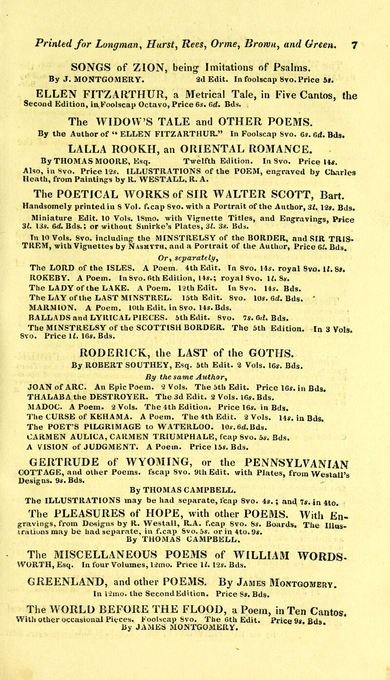 SONGS of ZION, being Imitations of Psalms. By J. MONTGOMERY. 2d Edit. In foolscap 8vo. Price bs. ELLEN FITZARTHUR, a Metrical Tale, in Five Cantos, the Second Edition, in^Foolscap Octavo, Price 6s. 6rf. Bds. , The WIDOW’S TALE and OTHER POEMS. By the Author of “ ELLEN FITZARTHUR.” In Foolscap 8vo. 6.9. 6d. Bds. LALLA ROOKH, an ORIENTAL ROMANCE. By THOMAS MOORE, E.sq. Twelfth Edition. In Svo. Price 149. Also, in Svo. Price 12s. ILLUSTRATIONS of the POEM, engraved by Charles Heath, from Paintings by R. WESTALL, R. A. The POETICAL WORKS of SIR WALTER SCOTT, Bart. Handsomely printed in 8 Vol. f.cap Svo. with a Portrait of the Author, SI. 12s. Bds. Miniature Edit. 10 Vols. l8mo. with Vignette Titles, and Engravings, Price 31. 139. 6d. Bds.; or without Smirke’s Plates, 31. 3s. Bds. In 10 Vols. Svo. including the MINSTRELSY of the BORDER, and SIR TRiS- TREM, with Vignettes by Nasmyth, and a Portrait of the Author, Price 6^ Bds. Or, separatelyy The LORD of the ISLES. A Poem. 4th Edit. In Svo. 149. royal 8vo. 11.89. ROKEBY. A Poem. In Svo. 6th Edition, 149.; royal Svo. 1L89. The LADY of the LAKE. A Poem. 12th Edit. In Svo. 149. Bds. The LAY of the LAST MINSTREL. 13th Edit. Svo. 109. 6d. Bds. ' MARMION. A Poem. lOlh Edit, in Svo. 149. Bds. BALLADS and LYRICAL PIECES. 5th Edit. Svo. 79. GrL Bds. The MINSTRELSY of the SCOTTISH BORDER. The 3th Edition. In 3 Vols. Svo. Price \ L. 169. Bds. RODERICK, the LAST of the GOTHS. By ROBERT SOUTHEY, Esq. 5th Edit. 2 Vols. I69. Bds. By the same Author, JOAN of ARC. An Epic Poem. 2 Vols. The 3th Edit. Price I69. in Bds, THALABA the DESTROYER. The 3d Edit. 2 Vols. I69. Bds. MADOC. A Poem. 2 Vols. The 4th Edition. Price 169. in Bds. I'he CURSE of KEHAMA. A Poem. The 4th Edit. 2 Vols. 14s. in Bds. The POET’S PILGRIMAGE to WATERLOO. 10s. 6d. Bds. CARMEN AULICA, CARMEN TRIUMPHALE, fcap Svo. 39. Bds. A VISION of JUDGMENT. A Poem. Price 139. Bds. GERTRUDE of WYOMING, or the PENNSYLVANIAN COTTAGE, and other Poems, fscap Svo. 9th Edit, with Plates, from Westall’s Designs. 99. Bds. ^ By THOMAS CAMPBELL. The ILLUSTRATIONS may be had separate, fcap Svo. 49.; anc^ 79. in 4lo. The PLEASURES of HOPE, with other POEMS. With En- gravings, from Designs by R. Westall, R.A. f.cap Svo. 89. Boards. The Illus- trations may be had separate, in f.cap Svo. 59. orin4to.99. By THOMAS CAMPBELL. The MISCELLANEOUS POEMS of WILLIAM WORDS- WORTH, Esq. In four Volumes, 12mo. Price \l. 129. Bds. GREENLAND, and other POEMS. By James Montgomery. In 12mo. the Second Edition. Price 89. Bds. The WORLD BEFORE THE FLOOD, a Poem, in Ten Cantos. With other occasional Pieces. Foolscap Svo. The 6th Edit. Price 99. Bds By JAMES MONTGOMERY.