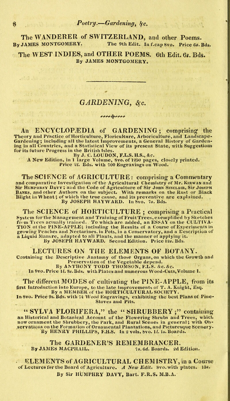 The WANDERER of SWITZERLAND, and other Poems. By JAMBS MONTGOMERY. The 9th Edit. Inf.capSvo. Price 6«. Bds. The WEST INDIES, and OTHER POEMS. 6th Edit. 6s. Bds. By JAMES MONTGOMERY. GARDENING, S^c. An ENCYCLOPEDIA of GARDENING; comprising* the Theory and Practice of Horticulture, Floricukiire, Arboriculture, and Landscape- Gardening; including all the latest Improvements, a General History of Garden- ing in all Countries, and a Statistical View of its present State, with Suggestions for its future Progress in the British Isles. By J. C. LOUDON, F.L.S. H.S., &c. A New Edition, in 1 large Volume, 8vo. ofl250 pages, closely printed. Price 2L Bds. with 700 Engravings on Wood. TheSCIRNCE of AGRICULTURE : comprising-a Commentary and comparative Investigation of the Agricultural Chemistry of Mr. Kirwan and Sir Humphrky Davy; and the Code of Agriculture of Sir John Sinclair, Sir Joskpm Banes, and other Authors on the subject. With remarks on the Rust or Black Blight in Wheat; of which the true cause, and its preventive are explained. By JOSEPH HAYWARD. In 8vo. 7s. Bds. The SCIENCE of HORTICULTURE ; comprising- a Practical System for the Management and Training of FruitTrees, exemplified by Sketches from Trees actually trained. To which are added, an ESSAY on the CULTIVA- TION of the PINE-APPLE; including the Results of a (-'ourse of Experiments in growing Peaches and Nectarines, in Pots, in a Conservatoi'y, and a Description of a Liquid Manure, adapted to all Plants, and the manner of applying it. By JOSEPH HAYWARD. Second Edition. Pi ice P2s. Bds. LECTURES ON THE ELEMENTS OF BOTANY. Containing the Descriptive Anatomy of those Organs, on which the Growth and Preservation of the Vegetable depend. By ANTHONY TODD THOMSON, F.L S. &C.&C. In 8vo. Price ILS^.Bds. withPlalesand numerous Wood-Cuts,Volume 1. The different MODES of cultivating the PJNE-APPLE, from its first Introduction into Europe, to the late Improvements of T. A. Knight, Esq. By a MEMBER of the HORTICULTURAL SOCIETY. In 8vo. Price 9s. Bds. with 74 Wood Engravings, exhibiting the best Plans of Pine- Stoves and Pits. “SYLYA FLORIFERA,” the “SHRUBBERY;” containing an Historical and Botanical Account of the Flowering Shrubs and Trees, which now ornament the Shrubbery, the Park, and Rural Scenes in general; with Ob- servations on the Formation of Ornamental Plantations, and Picturesque Scenery. By HENRY PHILLIPS, F.H.S. In 2 vols. 8vo. IL Is. Boards. The GARDENER’S REMEMBRANCER. By JAMES MACPHAIL. 7«. 6d. Boards. 2d Edition. . ELEMENTS of AGRICULTURAL CHEMISTRY, in a Course of Lectures for the Board of Agriculture. A New Edit. 8vo.with jilates. 15s. By Sir HUMPHRY DAVY, Bart. F.R.S. M.B.A.