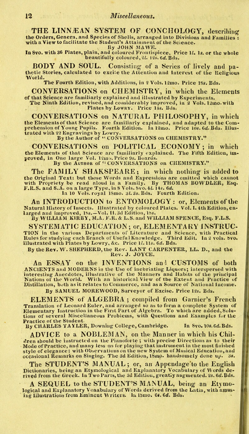 THE LINN.EAN SYSTEM OF CONCHOLOGY, describing? the Orders, Genera, and Species of Shells, arranged into Divisions and Families ; with a View to facilitate the Student’s Attainment of the Science. By JOHN MAWE. In 8vo. with 36 Plates, plain, and coloured Frontispiece, Price li. Is. or the whole beautifully coloured,2/. i2s.6d.Bds. BODY AND SOUL. Consisting* of a Series of lively and pa- thetic Stories, calculated to excite the Attention and Interest of the Religious World. The Fourth Edition, with Additions, in 2 Vols. l2mo. Price 18s. Bds. CONVERSATIONS on CHEMISTRY, in which the Elements of that Science are familiarly explained and illustrated by Experiments. The Ninth Edition, revised, and considerably improved, in 2 Vols. 12mo. with Plates by Lowry. Price Its. Bds. CONVERSATIONS on NATURAL PHILOSOPHY, in which the Elements of that Science are familiarly explained, and adapted to the Com- prehension of Young Pupils. Fourth Edition. In 12mo. Price 10s. 6d. Bds. Illus- trated with 22 Engravings by Lowry. By the Author of “ CONVERSATIONS on CHEMISTRY.” CONVERSATIONS on POLITICAL ECONOMY; in which the Elements of that Science are familiarly explained. The Fifth Edition, im- proved, in One large Vol. 12mo. Price 9s. Boards. By the Author ofCONVERSATIONS on CHEMISTRY.” The FAMILY SHAKSPEARE; in which nothing is added to the Original Text: but those Words and Expressions are omitted which cannot with Propriety be read aloud in a Family. By THOMAS BOWDLER, Esq. F.R.S. and S.A. on a large Type, in 8 Vols. 8vo. il. 14s. 6d. In 10 Vols. royal 18mo. 3i. 3s. Bds. Fourth Edition. An INTRODUCTION to ENTOMOLOGY: or. Elements of the Natural History of Insects. Illustrated by coloured Plates. Vol. I. 4th Edition, en- larged and improved, 18s.—Vol. 11.3d Edition, ISs. By WILLIAM KIRBY, M.A. F.R. & L.S. and WILLIAM SPENCE, Esq. F.L.S. SYSTEMATIC EDUCATION ; or, ELEMENTARY INSTRUC- TION in the various Departments of Literature and Science, with Practical Rules for studying each Branch of Useful Knowledge. Third Edit. In 2 vols. &vo. illustrated with Plates by Lowry, &c. Price IZ. 11s. 6rf. Bds. By the Rev. W. SHEPHERD, the Rev. LANT CARPENTER, LL. D., and the Rev. J. JOYCE. An ESSAY on the INVENTIONS an 1 CUSTOMS of both ANCIENTS and MODERNS in the Use of inebriating Liquors; interspersed with interesting Anecdotes, illustrative of the Manners and Habits of the principal Nations of the World. With an historical View of the Extent and Practice of Distillation, both as it relates to Commerce, and as a Source of National Income. By SAMUEL MOREWOOD, Surveyor of Excise. Price 12s. Bds. ELEMENTS of ALGEBRA ; compiled from Garnier’s French Translation of Leonard Euler, and arranged so as to form a complete System of Elementary Instruction in the First Fart of Algebra. To which are added. Solu- tions of several Miscellaneous Problems, with Questions and Examples fur the Practice of the Student. By CHARLES TA VLER, Downing College, Cambridge. In 8vo. 10s. 6d. Bds. ADVICE to a NOBLEMAN, on the Manner in which his Chil- dren should be instructed on the Pianoforte ; with precise Directions as to their Mode of Practice, and many less ms for playing that instrument in the most finished style of elegance: with Observations on the new System of Musical Education, and occasional Remarks on Singing. The 3d Edition, 18mo. handsomely done up. 3s. The STUDENT’S MANUAL; or, an Appendage’to the English Dictionaries, being an Etymological and Explanatory Vocabulary of Words de- rived from the Greek. In Two Parts, the 3d Edition, greatly augmented. 2s. 6<Z.Bds. A SEQUEL to the STUDENT’S MANUAL, being an Etymo- logical and Explanatory Voaabulary of Words derived from the Latin, with amus- ing Illustrations from Eminent Writers. In Ibmo. 6«. 6d. Bds.