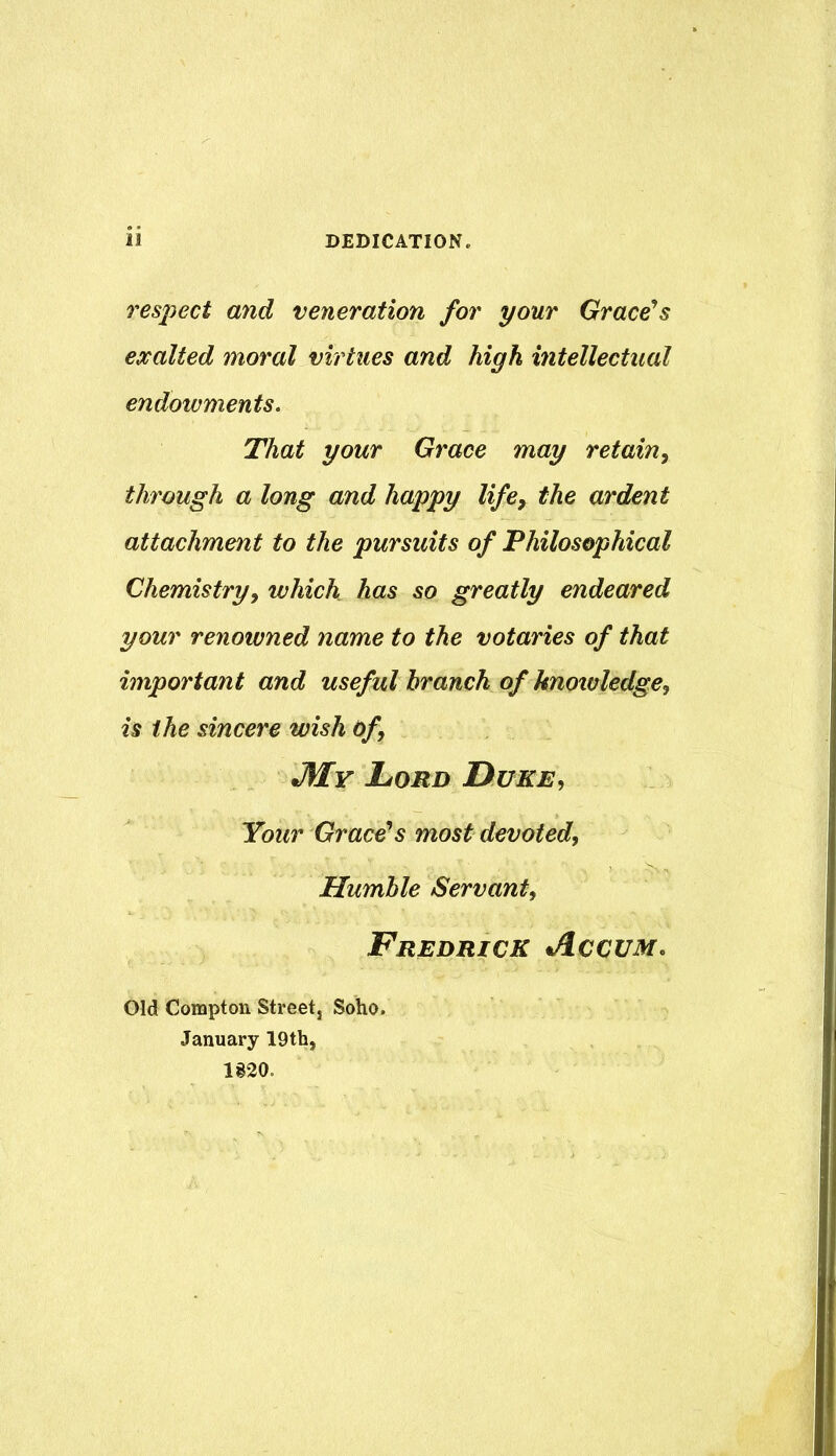 DEDICATION. li respect and veneration for your Grace'^s exalted moral virtues and high intellectual endowments. That your Grace may retain^ through a long and happy life, the ardent attachment to the pursuits of Philosophical Chemistry, which has so greatly endeared your renowned name to the votaries of that important and useful branch of knowledge^ is the sincere wish Of, JSIy Lord Duke, Your Grace^s most devoted. Humble Servant, Fredrick Accum, Old Compton Street, Soho. January 19th, 1820.