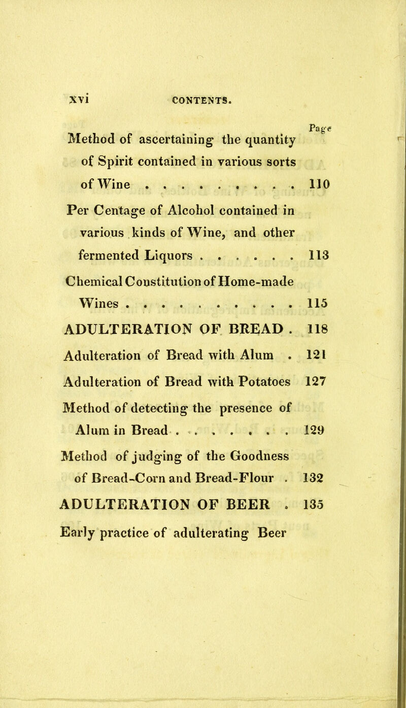 Method of ascertaining the quantity of Spirit contained in various sorts of Wine 110 Per Centage of Alcohol contained in various kinds of Wine, and other fermented Liquors ...... 113 Chemical Constitution of Home-made Wines 113 ADULTERATION OF BREAD . 118 Adulteration of Bread with Alum . 121 Adulteration of Bread with Potatoes 127 Method of detecting the presence of Alum in Bread 129 Method of judging of the Goodness of Bread-Corn and Bread-Flour . 132 ADULTERATION OF BEER . 135 Early practice of adulterating Beer