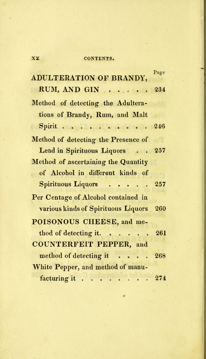 ADULTERATION OF BRANDY, RUM, AND GIN Method of detecting the Adultera- tions of Brandy, Rum, and Malt Spirit Method of detecting the Presence of Lead in Spirituous Liquors . . Method of ascertaining the Quantity of Alcohol in different kinds of Spirituous Liquors Per Centage of Alcohol contained in various kinds of Spirituous Liquors POISONOUS CHEESE, and me- thod of detecting it COUNTERFEIT PEPPER, and method of detecting it .... White Pepper, and method of manu- facturing it ....... . Page 234 246 257 257 260 261 268 274