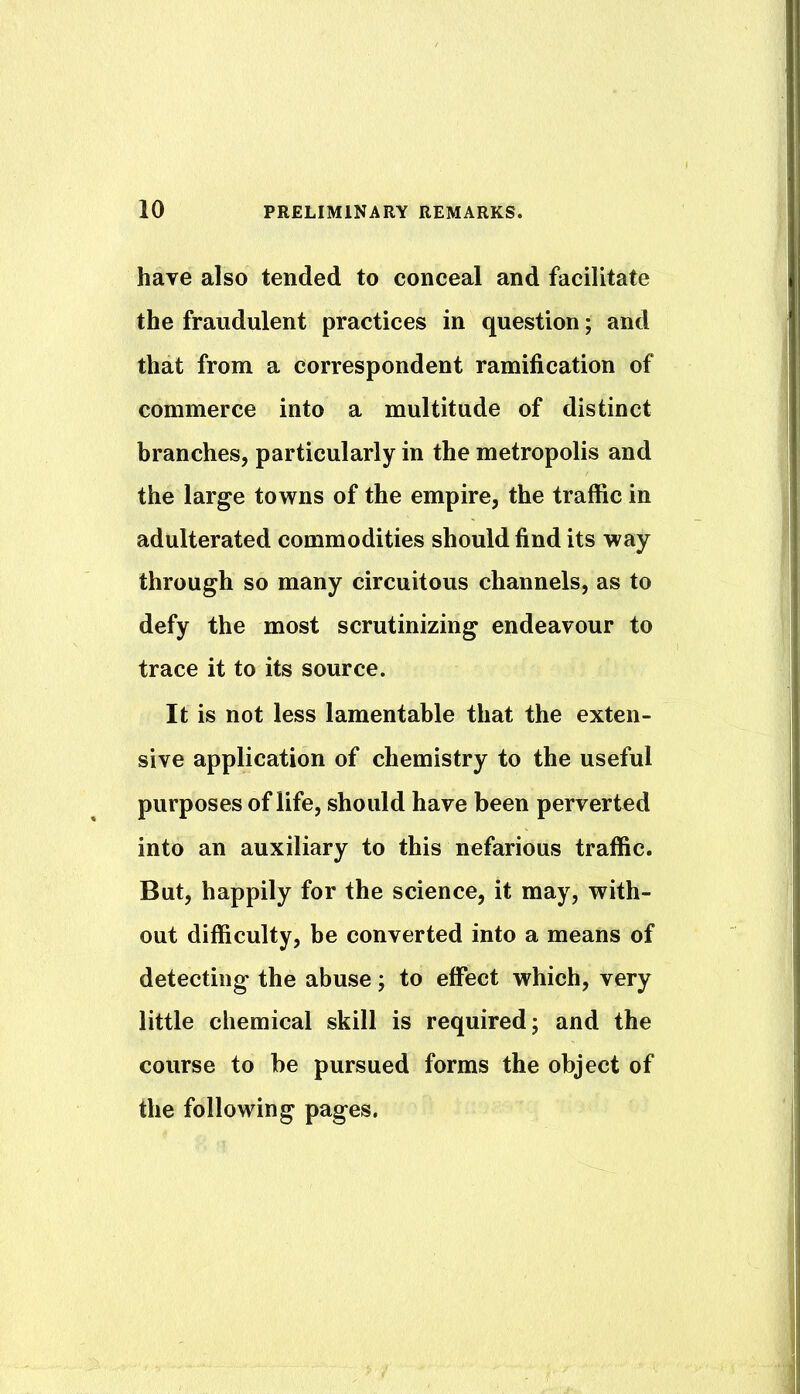 have also tended to conceal and facilitate the fraudulent practices in question; and that from a correspondent ramification of commerce into a multitude of distinct branches, particularly in the metropolis and the large towns of the empire, the traffic in adulterated commodities should find its way through so many circuitous channels, as to defy the most scrutinizing endeavour to trace it to its source. It is not less lamentable that the exten- sive application of chemistry to the useful purposes of life, should have been perverted into an auxiliary to this nefarious traffic. But, happily for the science, it may, with- out difficulty, be converted into a means of detecting the abuse; to effect which, very little chemical skill is required; and the course to be pursued forms the object of the following pages.