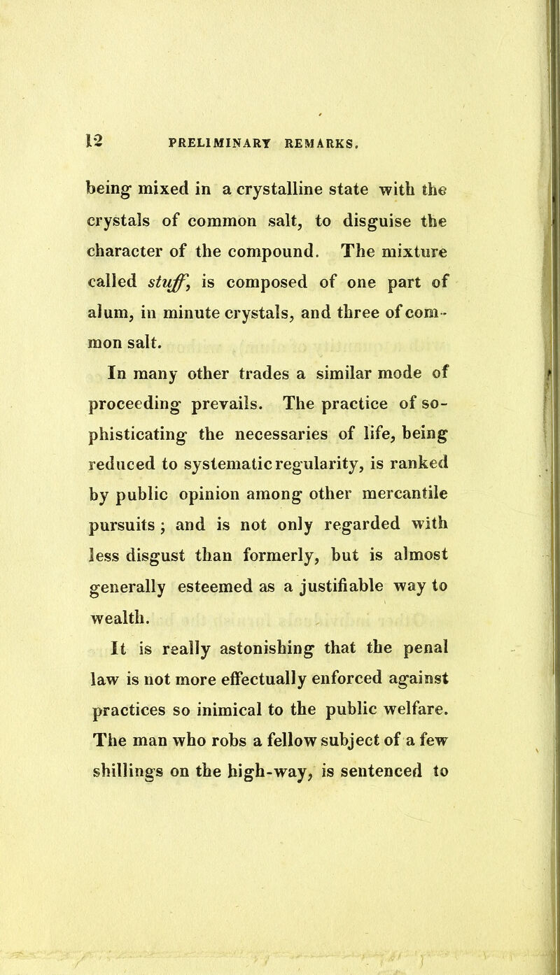 being mixed in a crystalline state with the crystals of common salt, to disguise the character of the compound. The mixture called stiiff', is composed of one part of alum, in minute crystals, and three of com - mon salt. In many other trades a similar mode of proceeding prevails. The practice of so- phisticating the necessaries of life, being reduced to systematic regularity, is ranked by public opinion among other mercantile pursuits j and is not only regarded with less disgust than formerly, but is almost generally esteemed as a justifiable way to wealth. It is really astonishing that the penal law is not more effectually enforced against practices so inimical to the public welfare. The man who robs a fellow subject of a few shillings on the high-way, is sentenced to