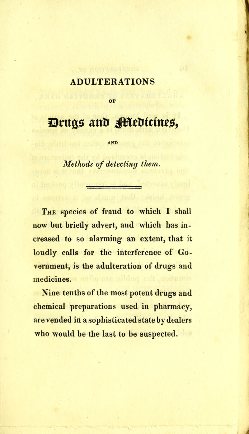 ADULTERATIONS OF iiTUQS! anti JUctiicmTis, AND Methods of detecting them. The species of fraud to which I shall now but briefly advert, and which has in- creased to so alarming* an extent, that it loudly calls for the interference of Go- vernment, is the adulteration of drugs and medicines. Nine tenths of the most potent drugs and chemical preparations used in pharmacy, are vended in a sophisticated state by dealers who would be the last to be suspected.